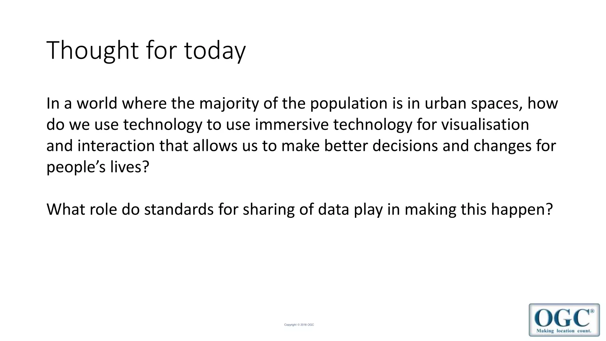 Copyright © 2018 OGC
Thought for today
In a world where the majority of the population is in urban spaces, how
do we use technology to use immersive technology for visualisation
and interaction that allows us to make better decisions and changes for
people’s lives?
What role do standards for sharing of data play in making this happen?
 