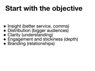 Start with the objective
● Insight (better service, comms)
● Distribution (bigger audiences)
● Clarity (understanding)
● Engagement and stickiness (depth)
● Branding (relationships)
 