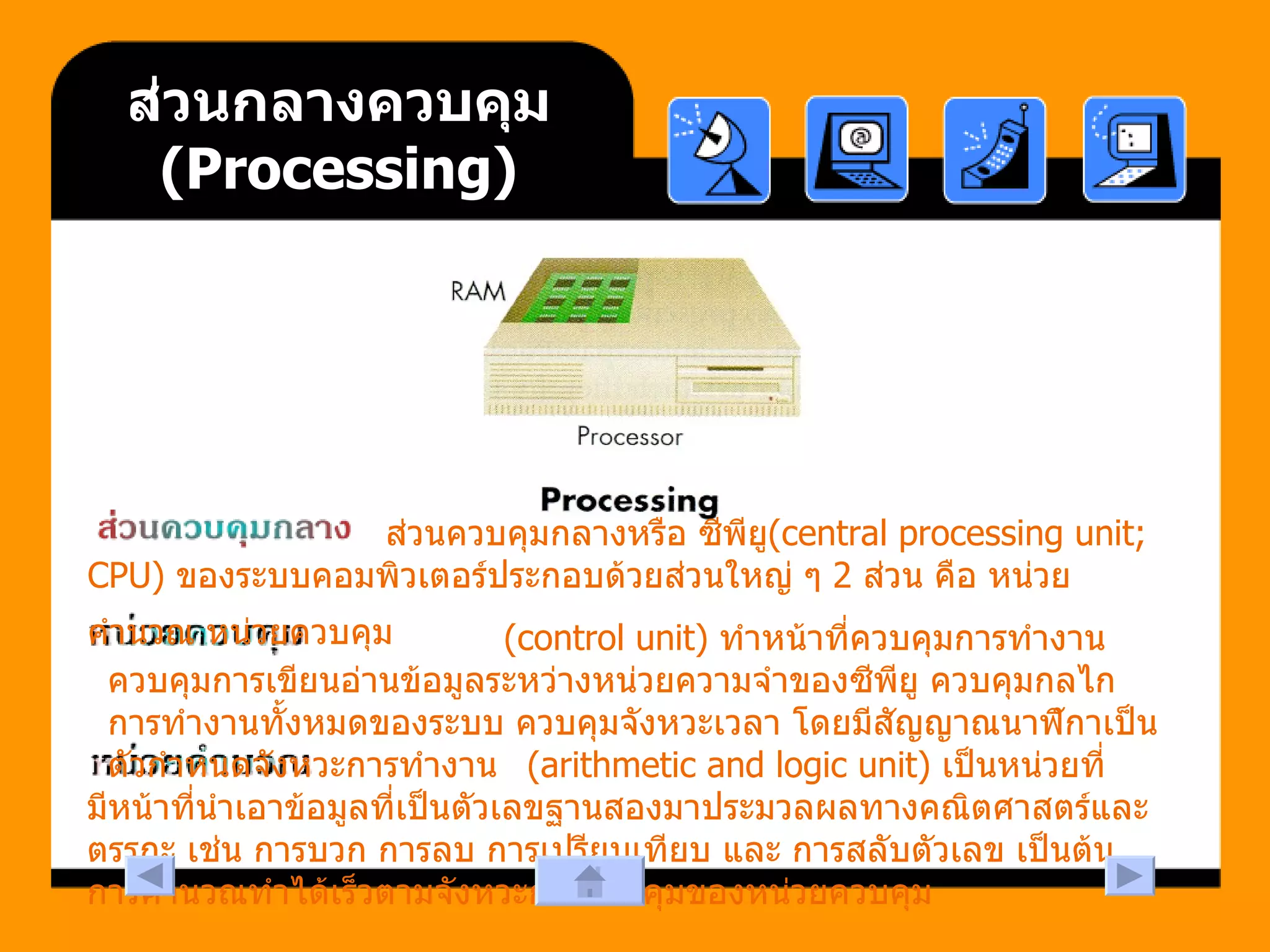 ส่วนกลางควบคุม  ( Processing )   ส่วนควบคุมกลางหรือ ซีพียู (central processing unit; CPU)  ของระบบคอมพิวเตอร์ประกอบด้วยส่วนใหญ่ ๆ  2  ส่วน คือ หน่วยคำนวณ หน่วยควบคุม   (control unit)  ทำหน้าที่ควบคุมการทำงาน ควบคุมการเขียนอ่านข้อมูลระหว่างหน่วยความจำของซีพียู ควบคุมกลไกการทำงานทั้งหมดของระบบ ควบคุมจังหวะเวลา โดยมีสัญญาณนาฬิกาเป็นตัวกำหนดจังหวะการทำงาน  (arithmetic and logic unit)  เป็นหน่วยที่มีหน้าที่นำเอาข้อมูลที่เป็นตัวเลขฐานสองมาประมวลผลทางคณิตศาสตร์และตรรกะ เช่น การบวก การลบ การเปรียบเทียบ และ การสลับตัวเลข เป็นต้น การคำนวณทำได้เร็วตามจังหวะการควบคุมของหน่วยควบคุม  