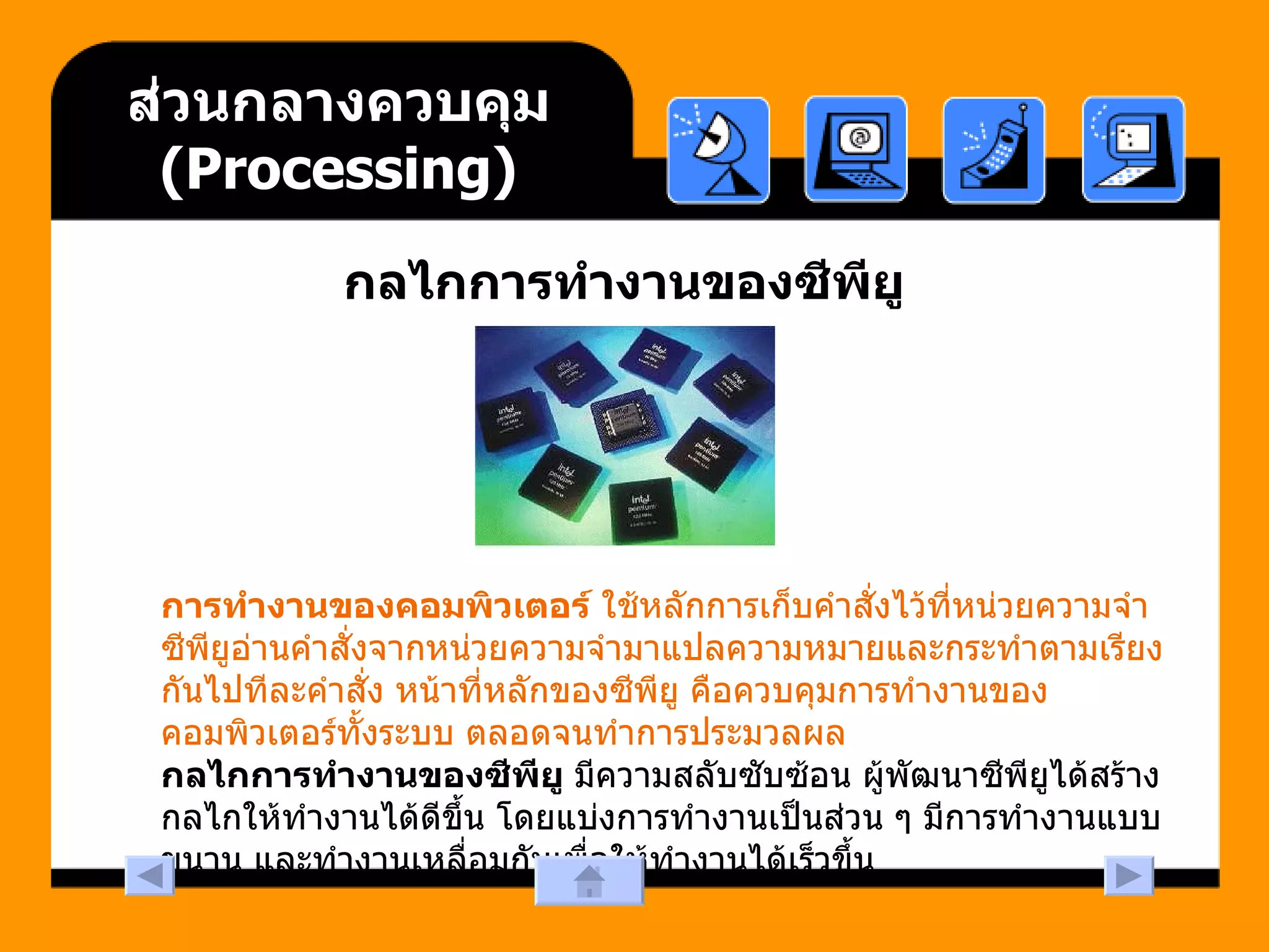 ส่วนกลางควบคุม  ( Processing ) กลไกการทำงานของซีพียู การทำงานของคอมพิวเตอร์  ใช้หลักการเก็บคำสั่งไว้ที่หน่วยความจำ ซีพียูอ่านคำสั่งจากหน่วยความจำมาแปลความหมายและกระทำตามเรียงกันไปทีละคำสั่ง หน้าที่หลักของซีพียู คือควบคุมการทำงานของคอมพิวเตอร์ทั้งระบบ ตลอดจนทำการประมวลผล  กลไกการทำงานของซีพียู  มีความสลับซับซ้อน ผู้พัฒนาซีพียูได้สร้างกลไกให้ทำงานได้ดีขึ้น โดยแบ่งการทำงานเป็นส่วน ๆ มีการทำงานแบบขนาน และทำงานเหลื่อมกันเพื่อให้ทำงานได้เร็วขึ้น  