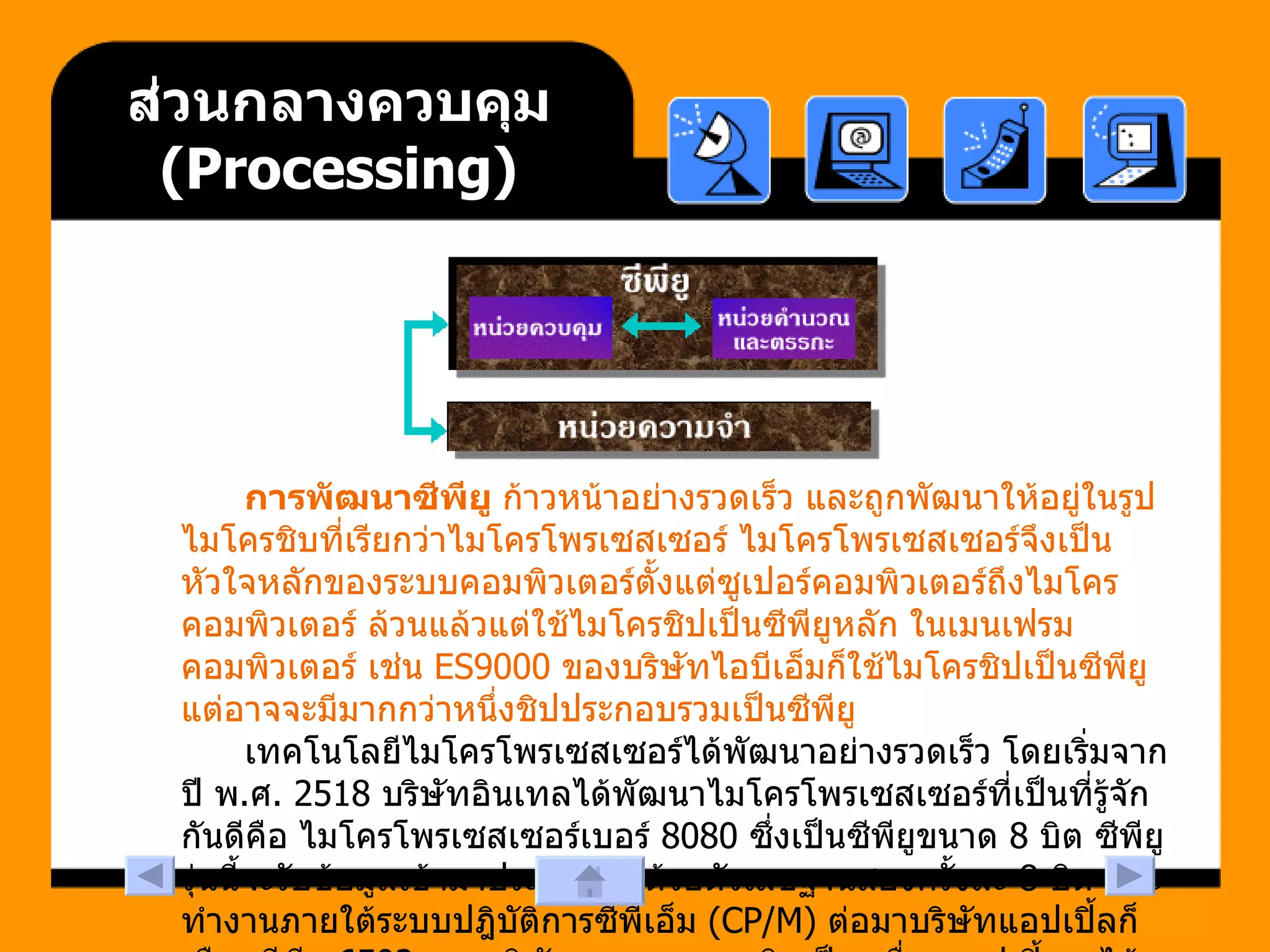 ส่วนกลางควบคุม  ( Processing ) การพัฒนาซีพียู  ก้าวหน้าอย่างรวดเร็ว และถูกพัฒนาให้อยู่ในรูปไมโครชิบที่เรียกว่าไมโครโพรเซสเซอร์ ไมโครโพรเซสเซอร์จึงเป็นหัวใจหลักของระบบคอมพิวเตอร์ตั้งแต่ซูเปอร์คอมพิวเตอร์ถึงไมโครคอมพิวเตอร์ ล้วนแล้วแต่ใช้ไมโครชิปเป็นซีพียูหลัก ในเมนเฟรมคอมพิวเตอร์ เช่น  ES9000  ของบริษัทไอบีเอ็มก็ใช้ไมโครชิปเป็นซีพียู แต่อาจจะมีมากกว่าหนึ่งชิปประกอบรวมเป็นซีพียู  เทคโนโลยีไมโครโพรเซสเซอร์ได้พัฒนาอย่างรวดเร็ว โดยเริ่มจากปี พ . ศ . 2518  บริษัทอินเทลได้พัฒนาไมโครโพรเซสเซอร์ที่เป็นที่รู้จักกันดีคือ ไมโครโพรเซสเซอร์เบอร์  8080  ซึ่งเป็นซีพียูขนาด  8  บิต ซีพียูรุ่นนี้จะรับข้อมูลเข้ามาประมวลผลด้วยตัวเลขฐานสองครั้งละ  8  บิต และทำงานภายใต้ระบบปฎิบัติการซีพีเอ็ม  (CP/M)  ต่อมาบริษัทแอปเปิ้ลก็เลือกซีพียู  6502  ของบริษัทมอสเทคมาผลิตเป็นเครื่องแอปเปิ้ลทู ได้รับความนิยมเป็นอย่างมากในยุคนั้น 