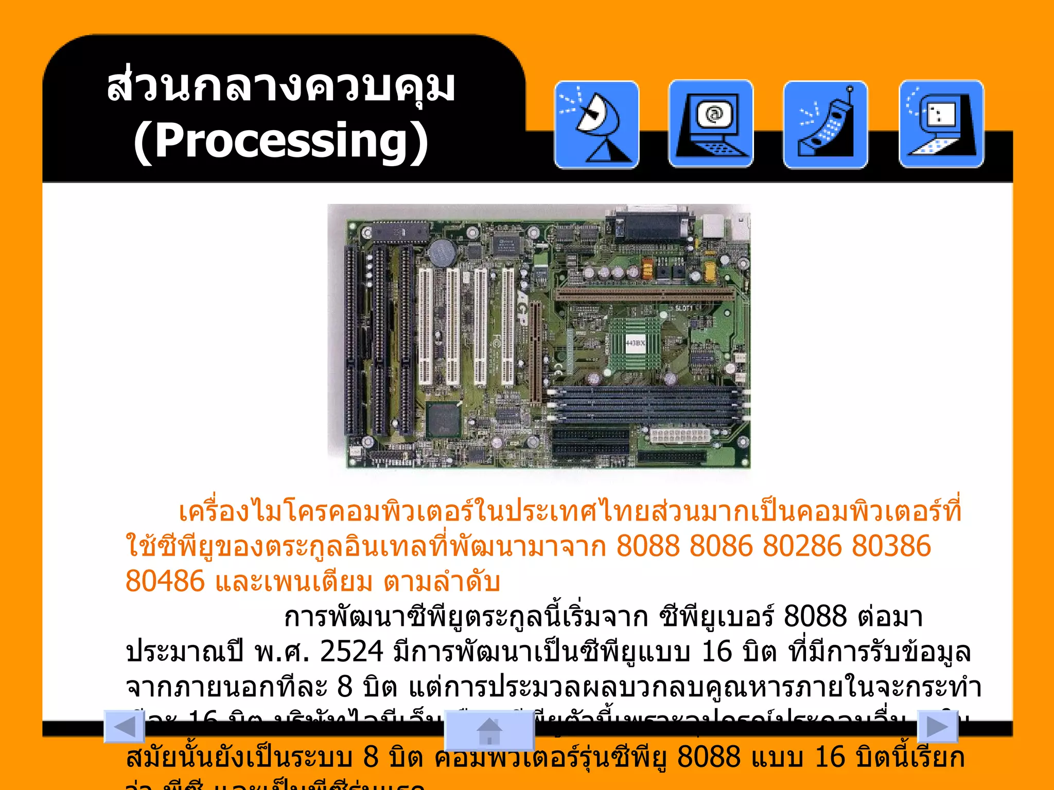 ส่วนกลางควบคุม  ( Processing ) เครื่องไมโครคอมพิวเตอร์ในประเทศไทยส่วนมากเป็นคอมพิวเตอร์ที่ใช้ซีพียูของตระกูลอินเทลที่พัฒนามาจาก  8088 8086 80286 80386 80486  และเพนเตียม ตามลำดับ  การพัฒนาซีพียูตระกูลนี้เริ่มจาก ซีพียูเบอร์  8088  ต่อมาประมาณปี พ . ศ . 2524  มีการพัฒนาเป็นซีพียูแบบ  16  บิต ที่มีการรับข้อมูลจากภายนอกทีละ  8  บิต แต่การประมวลผลบวกลบคูณหารภายในจะกระทำทีละ  16  บิต บริษัทไอบีเอ็มเลือกซีพียูตัวนี้เพราะอุปกรณ์ประกอบอื่น ๆ ในสมัยนั้นยังเป็นระบบ  8  บิต คอมพิวเตอร์รุ่นซีพียู  8088  แบบ  16  บิตนี้เรียกว่า พีซี และเป็นพีซีรุ่นแรก  