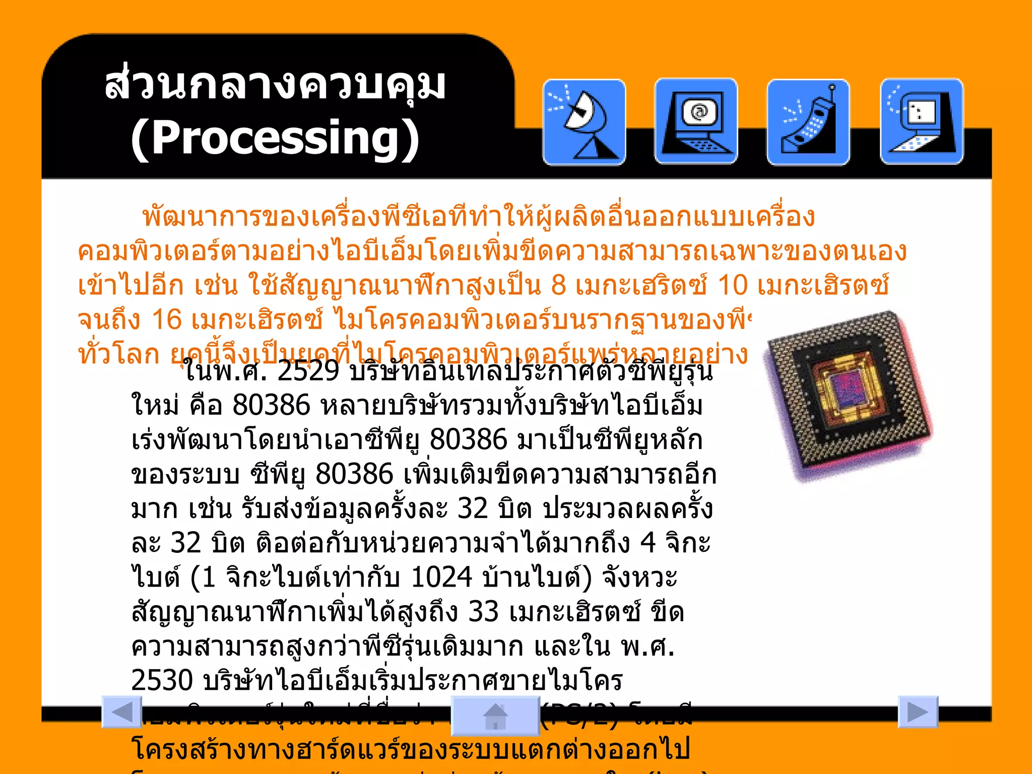 ส่วนกลางควบคุม  ( Processing ) พัฒนาการของเครื่องพีซีเอทีทำให้ผู้ผลิตอื่นออกแบบเครื่องคอมพิวเตอร์ตามอย่างไอบีเอ็มโดยเพิ่มขีดความสามารถเฉพาะของตนเองเข้าไปอีก เช่น ใช้สัญญาณนาฬิกาสูงเป็น  8  เมกะเฮริตซ์  10  เมกะเฮิรตซ์ จนถึง  16  เมกะเฮิรตซ์ ไมโครคอมพิวเตอร์บนรากฐานของพีซีเอทีจึงมีผู้ใช้กันทั่วโลก ยุคนี้จึงเป็นยุคที่ไมโครคอมพิวเตอร์แพร่หลายอย่างเต็มที่   ในพ . ศ . 2529  บริษัทอินเทลประกาศตัวซีพียูรุ่นใหม่ คือ  80386  หลายบริษัทรวมทั้งบริษัทไอบีเอ็มเร่งพัฒนาโดยนำเอาซีพียู  80386  มาเป็นซีพียูหลักของระบบ ซีพียู  80386  เพิ่มเติมขีดความสามารถอีกมาก เช่น รับส่งข้อมูลครั้งละ  32  บิต ประมวลผลครั้งละ  32  บิต ติอต่อกับหน่วยความจำได้มากถึง  4  จิกะไบต์  (1  จิกะไบต์เท่ากับ  1024  บ้านไบต์ )  จังหวะสัญญาณนาฬิกาเพิ่มได้สูงถึง  33  เมกะเฮิรตซ์ ขีดความสามารถสูงกว่าพีซีรุ่นเดิมมาก และใน พ . ศ . 2530  บริษัทไอบีเอ็มเริ่มประกาศขายไมโครคอมพิวเตอร์รุ่นใหม่ที่ชื่อว่า พีเอสทู  (PS/2)  โดยมีโครงสร้างทางฮาร์ดแวร์ของระบบแตกต่างออกไปโดยเฉพาะระบบเส้นทางส่งถ่ายข้อมูลภายใน  (bus)  
