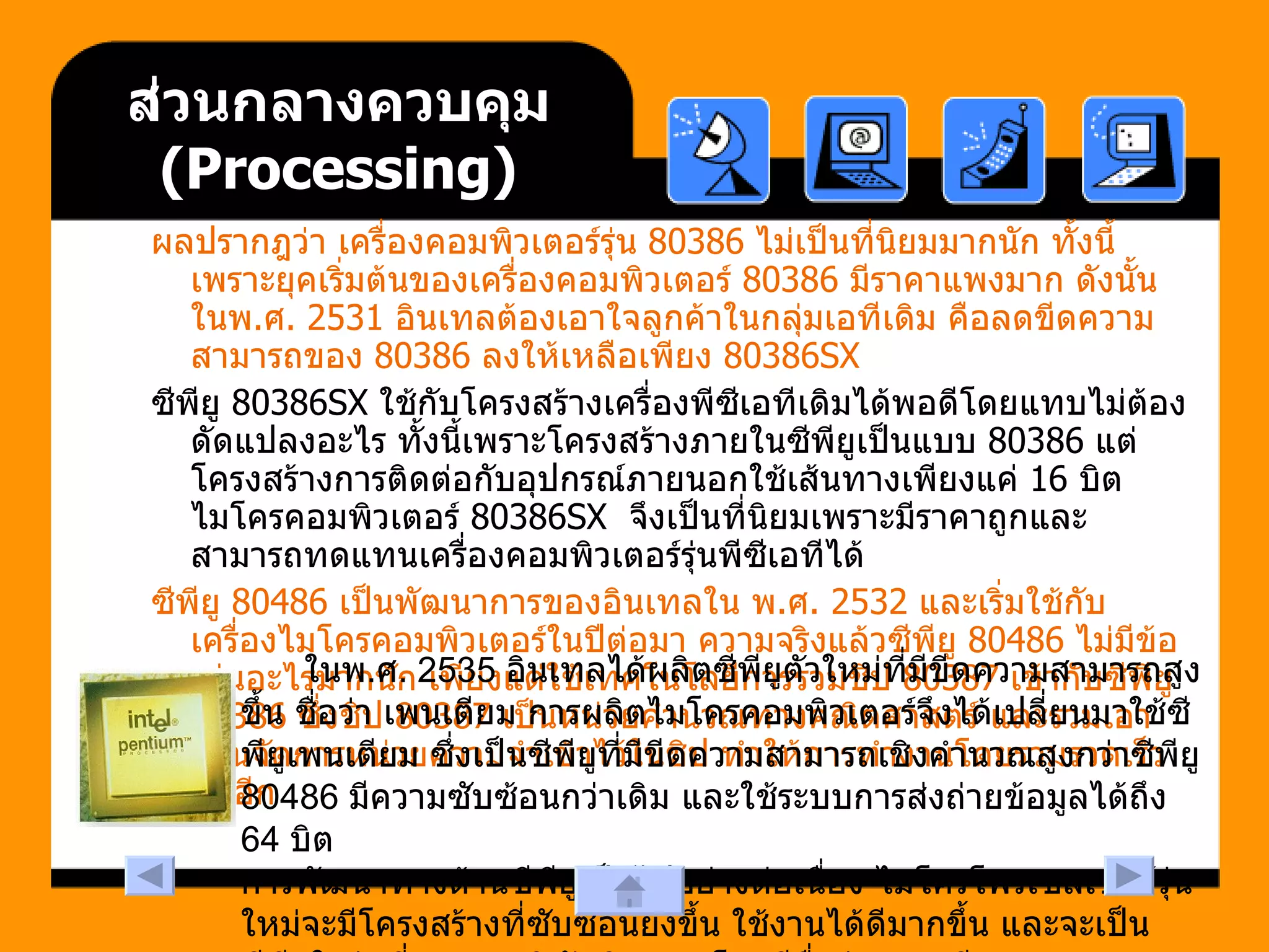 ส่วนกลางควบคุม  ( Processing ) ผลปรากฎว่า เครื่องคอมพิวเตอร์รุ่น  80386  ไม่เป็นที่นิยมมากนัก ทั้งนี้เพราะยุคเริ่มต้นของเครื่องคอมพิวเตอร์  80386  มีราคาแพงมาก ดังนั้นในพ . ศ . 2531  อินเทลต้องเอาใจลูกค้าในกลุ่มเอทีเดิม คือลดขีดความสามารถของ  80386  ลงให้เหลือเพียง  80386SX  ซีพียู  80386SX  ใช้กับโครงสร้างเครื่องพีซีเอทีเดิมได้พอดีโดยแทบไม่ต้องดัดแปลงอะไร ทั้งนี้เพราะโครงสร้างภายในซีพียูเป็นแบบ  80386  แต่โครงสร้างการติดต่อกับอุปกรณ์ภายนอกใช้เส้นทางเพียงแค่  16  บิต ไมโครคอมพิวเตอร์  80386SX   จึงเป็นที่นิยมเพราะมีราคาถูกและสามารถทดแทนเครื่องคอมพิวเตอร์รุ่นพีซีเอทีได้  ซีพียู  80486  เป็นพัฒนาการของอินเทลใน พ . ศ . 2532  และเริ่มใช้กับเครื่องไมโครคอมพิวเตอร์ในปีต่อมา ความจริงแล้วซีพียู  80486  ไม่มีข้อเด่นอะไรมากนัก เพียงแต่ใช้เทคโนโลยีการรวมชิป  80387  เข้ากับซีพียู  80386  ซึ่งชิป  80387  เป็นหน่วยคำนวณทางคณิตศาสตร์ และรวมเอาส่วนจัดการหน่วยความจำเข้าไว้ในชิป ทำให้การทำงานโดยรวมรวดเร็วขึ้นอีก  ในพ . ศ . 2535  อินเทลได้ผลิตซีพียูตัวใหม่ที่มีขีดความสามารถสูงขึ้น ชื่อว่า เพนเตียม การผลิตไมโครคอมพิวเตอร์จึงได้เปลี่ยนมาใช้ซีพียูเพนเตียม ซึ่งเป็นซีพียูที่มีขีดความสามารถเชิงคำนวณสูงกว่าซีพียู  80486  มีความซับซ้อนกว่าเดิม และใช้ระบบการส่งถ่ายข้อมูลได้ถึง  64  บิต  การพัฒนาทางด้านซีพียูเป็นไปอย่างต่อเนื่อง ไมโครโพรเซสเซอร์รุ่นใหม่จะมีโครงสร้างที่ซับซ้อนยิ่งขึ้น ใช้งานได้ดีมากขึ้น และจะเป็นซีพียูในรุ่นที่  6  ของบริษัทอินเทล โดยมีชื่อว่า เพนเตียมทู  