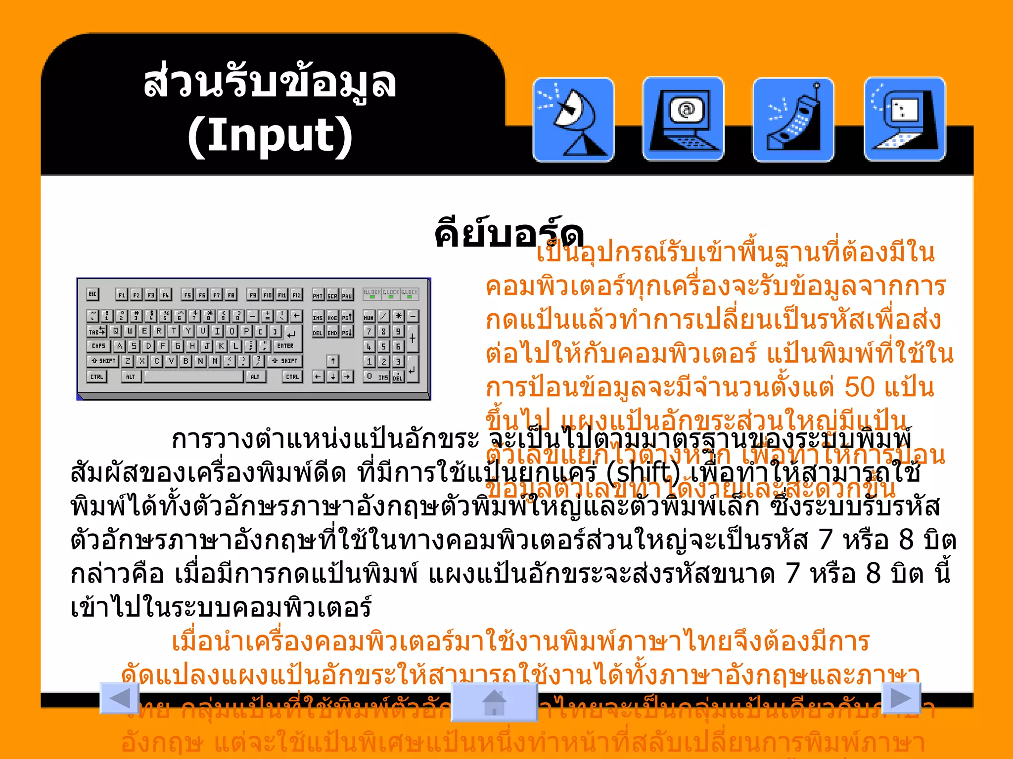 ส่วนรับข้อมูล  (Input) คีย์บอร์ด เป็นอุปกรณ์รับเข้าพื้นฐานที่ต้องมีในคอมพิวเตอร์ทุกเครื่องจะรับข้อมูลจากการกดแป้นแล้วทำการเปลี่ยนเป็นรหัสเพื่อส่งต่อไปให้กับคอมพิวเตอร์ แป้นพิมพ์ที่ใช้ในการป้อนข้อมูลจะมีจำนวนตั้งแต่  50  แป้นขึ้นไป แผงแป้นอักขระส่วนใหญ่มีแป้นตัวเลขแยกไว้ต่างหาก เพื่อทำให้การป้อนข้อมูลตัวเลขทำได้ง่ายและสะดวกขึ้น  การวางตำแหน่งแป้นอักขระ จะเป็นไปตามมาตรฐานของระบบพิมพ์สัมผัสของเครื่องพิมพ์ดีด ที่มีการใช้แป้นยกแคร่  (shift)  เพื่อทำให้สามารถใช้พิมพ์ได้ทั้งตัวอักษรภาษาอังกฤษตัวพิมพ์ใหญ่และตัวพิมพ์เล็ก ซึ่งระบบรับรหัสตัวอักษรภาษาอังกฤษที่ใช้ในทางคอมพิวเตอร์ส่วนใหญ่จะเป็นรหัส  7  หรือ  8  บิต กล่าวคือ เมื่อมีการกดแป้นพิมพ์ แผงแป้นอักขระจะส่งรหัสขนาด  7  หรือ  8  บิต นี้เข้าไปในระบบคอมพิวเตอร์    เมื่อนำเครื่องคอมพิวเตอร์มาใช้งานพิมพ์ภาษาไทยจึงต้องมีการดัดแปลงแผงแป้นอักขระให้สามารถใช้งานได้ทั้งภาษาอังกฤษและภาษาไทย กลุ่มแป้นที่ใช้พิมพ์ตัวอักษรภาษาไทยจะเป็นกลุ่มแป้นเดียวกับภาษาอังกฤษ แต่จะใช้แป้นพิเศษแป้นหนึ่งทำหน้าที่สลับเปลี่ยนการพิมพ์ภาษาไทย หรือภาษาอังกฤษภายใต้การควบคุมของซอฟต์แวร์อีกชั้นหนึ่ง  