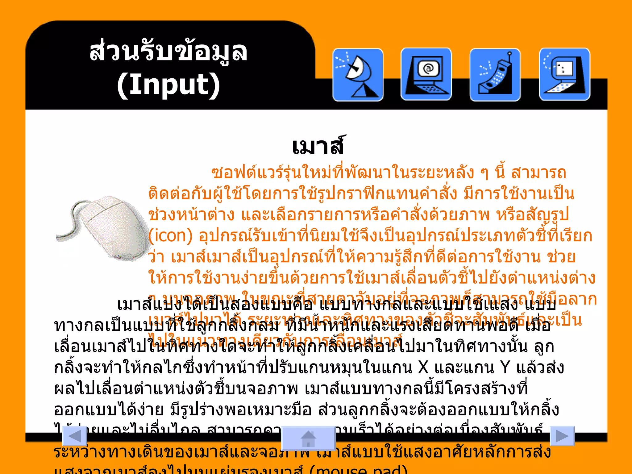 ส่วนรับข้อมูล  (Input) เมาส์ ซอฟต์แวร์รุ่นใหม่ที่พัฒนาในระยะหลัง ๆ นี้ สามารถติดต่อกับผู้ใช้โดยการใช้รูปกราฟิกแทนคำสั่ง มีการใช้งานเป็นช่วงหน้าต่าง และเลือกรายการหรือคำสั่งด้วยภาพ หรือสัญรูป  (icon)  อุปกรณ์รับเข้าที่นิยมใช้จึงเป็นอุปกรณ์ประเภทตัวชี้ที่เรียกว่า เมาส์เมาส์เป็นอุปกรณ์ที่ให้ความรู้สึกที่ดีต่อการใช้งาน ช่วยให้การใช้งานง่ายขึ้นด้วยการใช้เมาส์เลื่อนตัวชี้ไปยังตำแหน่งต่าง ๆ บนจอภาพ ในขณะที่สายตาจับอยู่ที่จอภาพก็สามารถใช้มือลากเมาส์ไปมาได้ ระยะทางและทิศทางของตัวชี้จะสัมพันธ์และเป็นไปในแนวทางเดียวกับการเลื่อนเมาส์  เมาส์แบ่งได้เป็นสองแบบคือ แบบทางกลและแบบใช้เแสง แบบทางกลเป็นแบบที่ใช้ลูกกลิ้งกลม ที่มีน้ำหนักและแรงเสียดทานพอดี เมื่อเลื่อนเมาส์ไปในทิศทางใดจะทำให้ลูกกลิ้งเคลื่อนไปมาในทิศทางนั้น ลูกกลิ้งจะทำให้กลไกซึ่งทำหน้าที่ปรับแกนหมุนในแกน  X  และแกน  Y  แล้วส่งผลไปเลื่อนตำแหน่งตัวชี้บนจอภาพ เมาส์แบบทางกลนี้มีโครงสร้างที่ออกแบบได้ง่าย มีรูปร่างพอเหมาะมือ ส่วนลูกกลิ้งจะต้องออกแบบให้กลิ้งได้ง่ายและไม่ลื่นไถล สามารถควบคุมความเร็วได้อย่างต่อเนื่องสัมพันธ์ระหว่างทางเดินของเมาส์และจอภาพ เมาส์แบบใช้แสงอาศัยหลักการส่งแสงจากเมาส์ลงไปบนแผ่นรองเมาส์  (mouse pad)   