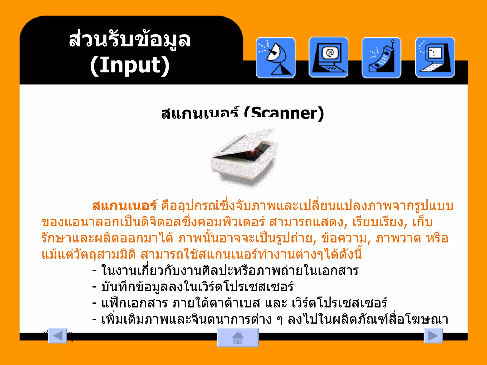 ส่วนรับข้อมูล  (Input) สแกนเนอร์  (Scanner)                สแกนเนอร์  คืออุปกรณ์ซึ่งจับภาพและเปลี่ยนแปลงภาพจากรูปแบบของแอนาลอกเป็นดิจิตอลซึ่งคอมพิวเตอร์ สามารถแสดง ,  เรียบเรียง ,  เก็บรักษาและผลิตออกมาได้ ภาพนั้นอาจจะเป็นรูปถ่าย ,  ข้อความ ,  ภาพวาด หรือแม้แต่วัตถุสามมิติ สามารถใช้สแกนเนอร์ทำงานต่างๆได้ดังนี้               -  ในงานเกี่ยวกับงานศิลปะหรือภาพถ่ายในเอกสาร               -  บันทึกข้อมูลลงในเวิร์ดโปรเซสเซอร์               -  แฟ็กเอกสาร ภายใต้ดาต้าเบส และ เวิร์ดโปรเซสเซอร์               -  เพิ่มเติมภาพและจินตนาการต่าง ๆ ลงไปในผลิตภัณฑ์สื่อโฆษณาต่าง ๆ  