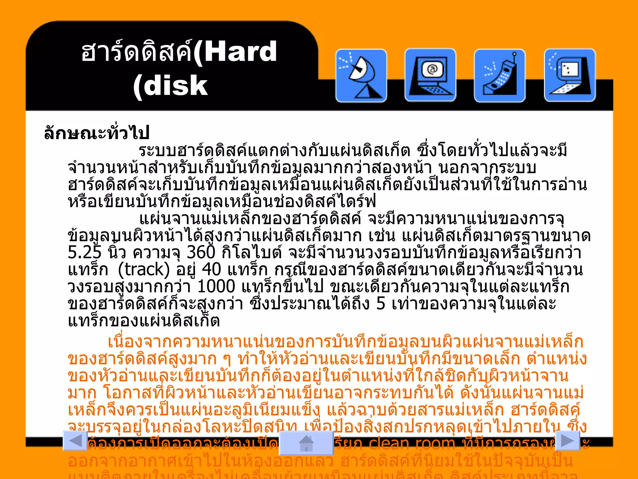 ฮาร์ดดิสค์  (Hard disk) ลักษณะทั่วไป            ระบบฮาร์ดดิสค์แตกต่างกับแผ่นดิสเก็ต ซึ่งโดยทั่วไปแล้วจะมีจำนวนหน้าสำหรับเก็บบันทึกข้อมูลมากกว่าสองหน้า นอกจากระบบฮาร์ดดิสค์จะเก็บบันทึกข้อมูลเหมือนแผ่นดิสเก็ตยังเป็นส่วนที่ใช้ในการอ่านหรือเขียนบันทึกข้อมูลเหมือนช่องดิสค์ไดร์ฟ            แผ่นจานแม่เหล็กของฮาร์ดดิสค์ จะมีความหนาแน่นของการจุข้อมูลบนผิวหน้าได้สูงกว่าแผ่นดิสเก็ตมาก เช่น แผ่นดิสเก็ตมาตรฐานขนาด  5.25  นิ้ว ความจุ  360  กิโลไบต์ จะมีจำนวนวงรอบบันทึกข้อมูลหรือเรียกว่า แทร็ก   (track)  อยู่  40  แทร็ก กรณีของฮาร์ดดิสค์ขนาดเดียวกันจะมีจำนวนวงรอบสูงมากกว่า  1000  แทร็กขึ้นไป ขณะเดียวกันความจุในแต่ละแทร็กของฮาร์ดดิสค์ก็จะสูงกว่า ซึ่งประมาณได้ถึง  5  เท่าของความจุในแต่ละแทร็กของแผ่นดิสเก็ต   เนื่องจากความหนาแน่นของการบันทึกข้อมูลบนผิวแผ่นจานแม่เหล็กของฮาร์ดดิสค์สูงมาก ๆ ทำให้หัวอ่านและเขียนบันทึกมีขนาดเล็ก ตำแหน่งของหัวอ่านและเขียนบันทึกก็ต้องอยู่ในตำแหน่งที่ใกล้ชิดกับผิวหน้าจานมาก โอกาสที่ผิวหน้าและหัวอ่านเขียนอาจกระทบกันได้ ดังนั้นแผ่นจานแม่เหล็กจึงควรเป็นแผ่นอะลูมิเนียมแข็ง แล้วฉาบด้วยสารแม่เหล็ก ฮาร์ดดิสค์จะบรรจุอยู่ในกล่องโลหะปิดสนิท เพื่อป้องสิ่งสกปรกหลุดเข้าไปภายใน ซึ่งถ้าต้องการเปิดออกจะต้องเปิดในห้องเรียก  clean room  ที่มีการกรองฝุ่นละออกจากอากาศเข้าไปในห้องออกแล้ว ฮาร์ดดิสค์ที่นิยมใช้ในปัจจุบันเป็นแบบติดภายในเครื่องไม่เคลื่อนย้ายเหมือนแผ่นดิสเก็ต ดิสค์ประเภทนี้อาจเรียกว่า ดิสค์วิ่นเชสเตอร์ (Winchester Disk)   