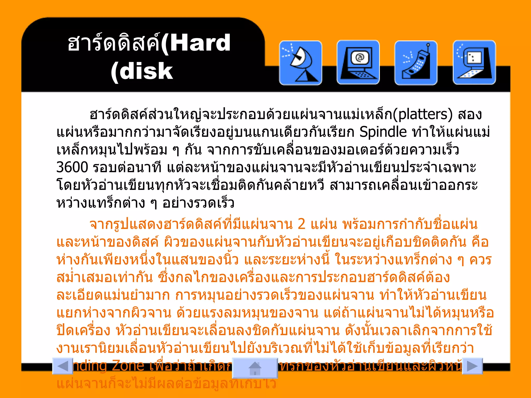 ฮาร์ดดิสค์  (Hard disk) ฮาร์ดดิสค์ส่วนใหญ่จะประกอบด้วยแผ่นจานแม่เหล็ก (platters)  สองแผ่นหรือมากกว่ามาจัดเรียงอยู่บนแกนเดียวกันเรียก  Spindle  ทำให้แผ่นแม่เหล็กหมุนไปพร้อม ๆ กัน จากการขับเคลื่อนของมอเตอร์ด้วยความเร็ว  3600  รอบต่อนาที แต่ละหน้าของแผ่นจานจะมีหัวอ่านเขียนประจำเฉพาะ โดยหัวอ่านเขียนทุกหัวจะเชื่อมติดกันคล้ายหวี สามารถเคลื่อนเข้าออกระหว่างแทร็กต่าง ๆ อย่างรวดเร็ว จากรูปแสดงฮาร์ดดิสค์ที่มีแผ่นจาน  2  แผ่น พร้อมการกำกับชื่อแผ่นและหน้าของดิสค์ ผิวของแผ่นจานกับหัวอ่านเขียนจะอยู่เกือบชิดติดกัน คือห่างกันเพียงหนึ่งในแสนของนิ้ว และระยะห่างนี้ ในระหว่างแทร็กต่าง ๆ ควรสม่ำเสมอเท่ากัน ซึ่งกลไกของเครื่องและการประกอบฮาร์ดดิสค์ต้องละเอียดแม่นยำมาก การหมุนอย่างรวดเร็วของแผ่นจาน ทำให้หัวอ่านเขียนแยกห่างจากผิวจาน ด้วยแรงลมหมุนของจาน แต่ถ้าแผ่นจานไม่ได้หมุนหรือปิดเครื่อง หัวอ่านเขียนจะเลื่อนลงชิดกับแผ่นจาน ดังนั้นเวลาเลิกจากการใช้งานเรานิยมเลื่อนหัวอ่านเขียนไปยังบริเวณที่ไม่ได้ใช้เก็บข้อมูลที่เรียกว่า  Landing Zone  เพื่อว่าถ้าเกิดการกระแทรกของหัวอ่านเขียนและผิวหน้าแผ่นจานก็จะไม่มีผลต่อข้อมูลที่เก็บไว้  