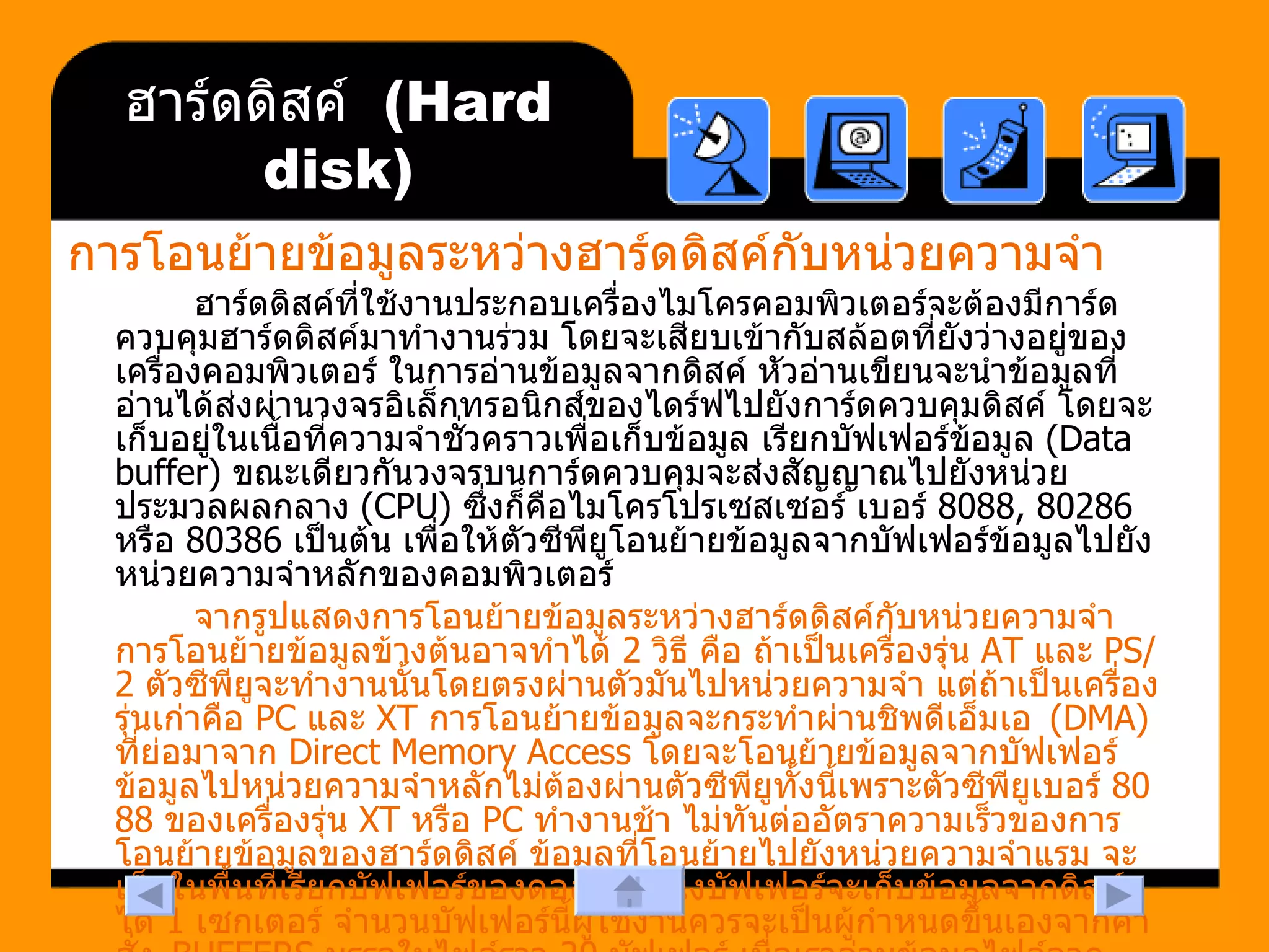 ฮาร์ดดิสค์  (Hard disk) การโอนย้ายข้อมูลระหว่างฮาร์ดดิสค์กับหน่วยความจำ   ฮาร์ดดิสค์ที่ใช้งานประกอบเครื่องไมโครคอมพิวเตอร์จะต้องมีการ์ดควบคุมฮาร์ดดิสค์มาทำงานร่วม โดยจะเสียบเข้ากับสล้อตที่ยังว่างอยู่ของเครื่องคอมพิวเตอร์ ในการอ่านข้อมูลจากดิสค์ หัวอ่านเขียนจะนำข้อมูลที่อ่านได้ส่งผ่านวงจรอิเล็กทรอนิกส์ของไดร์ฟไปยังการ์ดควบคุมดิสค์ โดยจะเก็บอยู่ในเนื้อที่ความจำชั่วคราวเพื่อเก็บข้อมูล เรียกบัฟเฟอร์ข้อมูล  (Data buffer)  ขณะเดียวกันวงจรบนการ์ดควบคุมจะส่งสัญญาณไปยังหน่วยประมวลผลกลาง  (CPU)  ซึ่งก็คือไมโครโปรเซสเซอร์ เบอร์  8088, 80286  หรือ  80386  เป็นต้น เพื่อให้ตัวซีพียูโอนย้ายข้อมูลจากบัฟเฟอร์ข้อมูลไปยังหน่วยความจำหลักของคอมพิวเตอร์  จากรูปแสดงการโอนย้ายข้อมูลระหว่างฮาร์ดดิสค์กับหน่วยความจำ การโอนย้ายข้อมูลข้างต้นอาจทำได้  2  วิธี คือ ถ้าเป็นเครื่องรุ่น  AT  และ  PS/2  ตัวซีพียูจะทำงานนั้นโดยตรงผ่านตัวมันไปหน่วยความจำ แต่ถ้าเป็นเครื่องรุ่นเก่าคือ  PC  และ  XT  การโอนย้ายข้อมูลจะกระทำผ่านชิพดีเอ็มเอ   (DMA)  ที่ย่อมาจาก  Direct Memory Access  โดยจะโอนย้ายข้อมูลจากบัฟเฟอร์ข้อมูลไปหน่วยความจำหลักไม่ต้องผ่านตัวซีพียูทั้งนี้เพราะตัวซีพียูเบอร์  8088  ของเครื่องรุ่น  XT  หรือ  PC  ทำงานช้า ไม่ทันต่ออัตราความเร็วของการโอนย้ายข้อมูลของฮาร์ดดิสค์ ข้อมูลที่โอนย้ายไปยังหน่วยความจำแรม จะเก็บในพื้นที่เรียกบัฟเฟอร์ของดอส ซึ่งหนึ่งบัฟเฟอร์จะเก็บข้อมูลจากดิสค์ได้  1  เซกเตอร์ จำนวนบัฟเฟอร์นี้ผู้ใช้งานควรจะเป็นผู้กำหนดขึ้นเองจากคำสั่ง   BUFFERS  บรรจุในไฟล์ราว  20  บัฟเฟอร์ เมื่อเราอ่านข้อมูลไฟล์จากดิสค์ไปเก็บในบัฟเฟอร์ของดอส และบรรจุในบัฟเฟอร์จนเต็มครบหมด การโอนย้ายเซกเตอร์ต่อไปจะยึดตามหลักว่า บัฟเฟอร์ใดถูกเรียกใช้จากโปรแกรมใช้งานล่าสุดน้อยที่สุด   (least recently accessed)  ก็จะถูกแทนที่เขียนทับใหม่ ข้อมูลที่อยู่ในบัฟเฟอร์ดอสจะโอนย้ายไปยังหน่วยความจำอื่นตามความต้องการของโปรแกรมประยุกต์ใช้งาน  