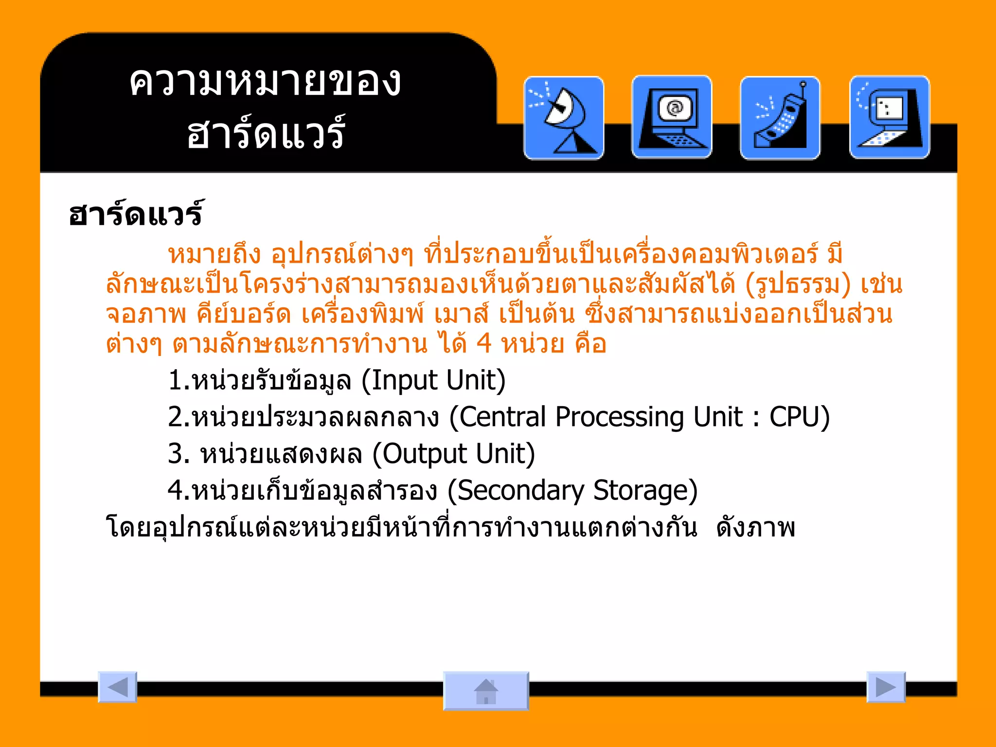 ความหมายของ ฮาร์ดแวร์ ฮาร์ดแวร์ หมายถึง อุปกรณ์ต่างๆ ที่ประกอบขึ้นเป็นเครื่องคอมพิวเตอร์ มีลักษณะเป็นโครงร่างสามารถมองเห็นด้วยตาและสัมผัสได้  ( รูปธรรม )  เช่น จอภาพ คีย์บอร์ด เครื่องพิมพ์ เมาส์ เป็นต้น ซึ่งสามารถแบ่งออกเป็นส่วนต่างๆ ตามลักษณะการทำงาน ได้  4  หน่วย คือ   1. หน่วยรับข้อมูล  (Input Unit)  2. หน่วยประมวลผลกลาง  (Central Processing Unit : CPU)  3.  หน่วยแสดงผล  (Output Unit)  4. หน่วยเก็บข้อมูลสำรอง  (Secondary Storage)  โดยอุปกรณ์แต่ละหน่วยมีหน้าที่การทำงานแตกต่างกัน  ดังภาพ 