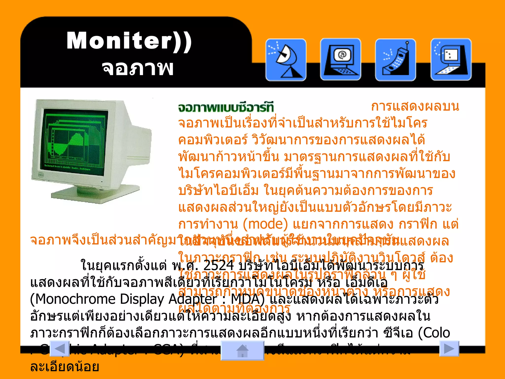 (Moniter)  จอภาพ     การแสดงผลบนจอภาพเป็นเรื่องที่จำเป็นสำหรับการใช้ไมโครคอมพิวเตอร์ วิวัฒนาการของการแสดงผลได้พัฒนาก้าวหน้าขึ้น มาตรฐานการแสดงผลที่ใช้กับไมโครคอมพิวเตอร์มีพื้นฐานมาจากการพัฒนาของบริษัทไอบีเอ็ม ในยุคต้นความต้องการของการแสดงผลส่วนใหญ่ยังเป็นแบบตัวอักษรโดยมีภาวะการทำงาน  (mode)  แยกจากการแสดง กราฟิก แต่ในปัจจุบันซอฟต์แวร์จำนวนมากสามารถแสดงผลในภาวะกราฟิก เช่น ระบบปฎิบัติงานวินโดวส์ ต้องใช้ภาวะการแสดงผลในรูปกราฟิกล้วน ๆ ผู้ใช้สามารถกำหนดขนาดช่องหน้าต่าง หรือการแสดงผลได้ตามที่ต้องการ  จอภาพจึงเป็นส่วนสำคัญมากส่วนหนึ่งสำหรับผู้ใช้งานในยุคปัจจุบัน ในยุคแรกตั้งแต่ พ . ศ . 2524  บริษัทไอบีเอ็มได้พัฒนาระบบการแสดงผลที่ใช้กับจอภาพสีเดียวที่เรียกว่าโมโนโครม หรือ เอ็มดีเอ  (Monochrome Display Adapter : MDA)  และแสดงผลได้เฉพาะภาวะตัวอักษรแต่เพียงอย่างเดียวแต่ให้ความละเอียดสูง หากต้องการแสดงผลในภาวะกราฟิกก็ต้องเลือกภาวะการแสดงผลอีกแบบหนึ่งที่เรียกว่า ซีจีเอ  (Color Graphic Adapter : CGA)  ที่สามารถแสดงสีและกราฟิกได้แต่ความละเอียดน้อย  