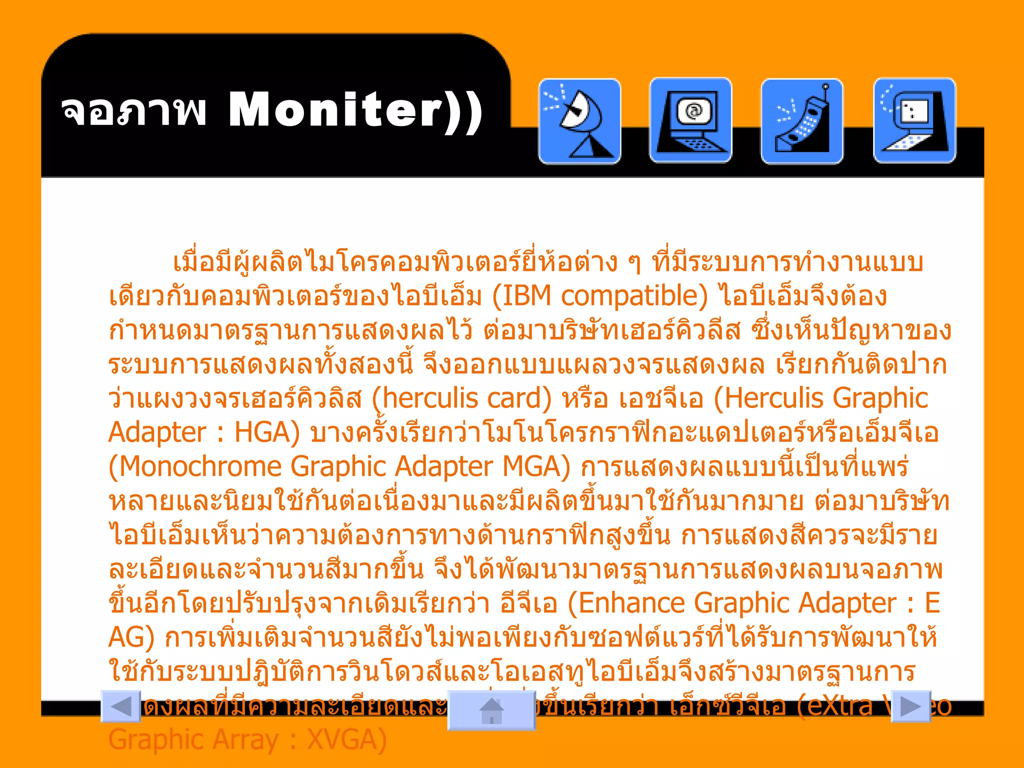 (Moniter)  จอภาพ เมื่อมีผู้ผลิตไมโครคอมพิวเตอร์ยี่ห้อต่าง ๆ ที่มีระบบการทำงานแบบเดียวกับคอมพิวเตอร์ของไอบีเอ็ม  (IBM compatible)  ไอบีเอ็มจึงต้องกำหนดมาตรฐานการแสดงผลไว้ ต่อมาบริษัทเฮอร์คิวลีส ซึ่งเห็นปัญหาของระบบการแสดงผลทั้งสองนี้ จึงออกแบบแผลวงจรแสดงผล เรียกกันติดปากว่าแผงวงจรเฮอร์คิวลิส  (herculis card)  หรือ เอชจีเอ  (Herculis Graphic Adapter : HGA)  บางครั้งเรียกว่าโมโนโครกราฟิกอะแดปเตอร์หรือเอ็มจีเอ  (Monochrome Graphic Adapter MGA)  การแสดงผลแบบนี้เป็นที่แพร่หลายและนิยมใช้กันต่อเนื่องมาและมีผลิตขึ้นมาใช้กันมากมาย ต่อมาบริษัทไอบีเอ็มเห็นว่าความต้องการทางด้านกราฟิกสูงขึ้น การแสดงสีควรจะมีรายละเอียดและจำนวนสีมากขึ้น จึงได้พัฒนามาตรฐานการแสดงผลบนจอภาพขึ้นอีกโดยปรับปรุงจากเดิมเรียกว่า อีจีเอ  (Enhance Graphic Adapter : EAG)  การเพิ่มเติมจำนวนสียังไม่พอเพียงกับซอฟต์แวร์ที่ได้รับการพัฒนาให้ใช้กับระบบปฎิบัติการวินโดวส์และโอเอสทูไอบีเอ็มจึงสร้างมาตรฐานการแสดงผลที่มีความละเอียดและสีเพิ่มยิ่งขึ้นเรียกว่า เอ็กซ์วีจีเอ  (eXtra Video Graphic Array : XVGA)  