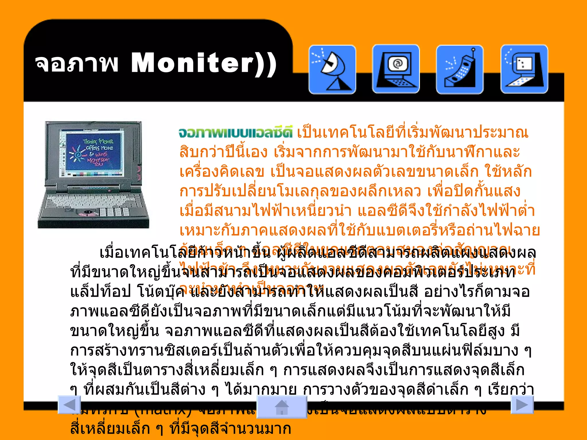 (Moniter)  จอภาพ เป็นเทคโนโลยีที่เริ่มพัฒนาประมาณสิบกว่าปีนี้เอง เริ่มจากการพัฒนามาใช้กับนาฬิกาและเครื่องคิดเลข เป็นจอแสดงผลตัวเลขขนาดเล็ก ใช้หลักการปรับเปลี่ยนโมเลกุลของผลึกเหลว เพื่อปิดกั้นแสงเมื่อมีสนามไฟฟ้าเหนี่ยวนำ แอลซีดีจึงใช้กำลังไฟฟ้าต่ำ เหมาะกับภาคแสดงผลที่ใช้กับแบตเตอรี่หรือถ่านไฟฉายก้อนเล็ก ๆ แอลซีดีในยุคแรกตอบสนองต่อสัญญาณไฟฟ้าช้า จึงเหมาะกับงานแสดงผลตัวเลขยังไม่เหมาะที่จะนำมาทำเป็นจอภาพ เมื่อเทคโนโลยีก้าวหน้าขึ้น ผู้ผลิตแอลซีดีสามารถผลิตแผงแสดงผลที่มีขนาดใหญ่ขึ้นจนสามารถเป็นจอแสดงผลของคอมพิวเตอร์ประเภทแล็ปท็อป โน้ตบุ๊ค และยังสามารถทำให้แสดงผลเป็นสี อย่างไรก็ตามจอภาพแอลซีดียังเป็นจอภาพที่มีขนาดเล็กแต่มีแนวโน้มที่จะพัฒนาให้มีขนาดใหญ่ขึ้น จอภาพแอลซีดีที่แสดงผลเป็นสีต้องใช้เทคโนโลยีสูง มีการสร้างทรานซิสเตอร์เป็นล้านตัวเพื่อให้ควบคุมจุดสีบนแผ่นฟิล์มบาง ๆ ให้จุดสีเป็นตารางสี่เหลี่ยมเล็ก ๆ การแสดงผลจึงเป็นการแสดงจุดสีเล็ก ๆ ที่ผสมกันเป็นสีต่าง ๆ ได้มากมาย การวางตัวของจุดสีดำเล็ก ๆ เรียกว่าแมทริกซ์  (matrix)  จอภาพแอลซีดีจึงเป็นจอแสดงผลแบบตารางสี่เหลี่ยมเล็ก ๆ ที่มีจุดสีจำนวนมาก  