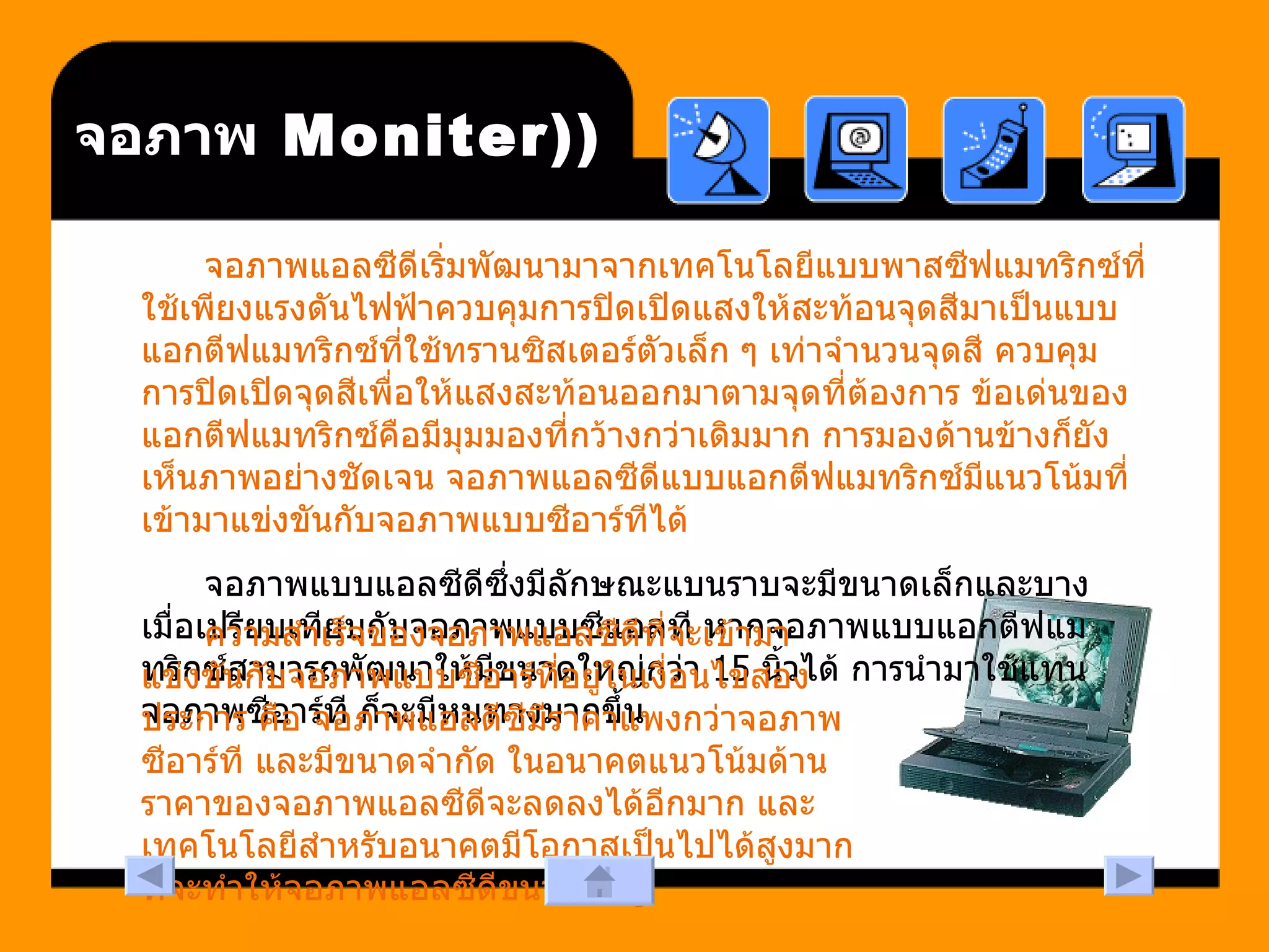 (Moniter)  จอภาพ จอภาพแอลซีดีเริ่มพัฒนามาจากเทคโนโลยีแบบพาสซีฟแมทริกซ์ที่ใช้เพียงแรงดันไฟฟ้าควบคุมการปิดเปิดแสงให้สะท้อนจุดสีมาเป็นแบบแอกตีฟแมทริกซ์ที่ใช้ทรานซิสเตอร์ตัวเล็ก ๆ เท่าจำนวนจุดสี ควบคุมการปิดเปิดจุดสีเพื่อให้แสงสะท้อนออกมาตามจุดที่ต้องการ ข้อเด่นของแอกตีฟแมทริกซ์คือมีมุมมองที่กว้างกว่าเดิมมาก การมองด้านข้างก็ยังเห็นภาพอย่างชัดเจน จอภาพแอลซีดีแบบแอกตีฟแมทริกซ์มีแนวโน้มที่เข้ามาแข่งขันกับจอภาพแบบซีอาร์ทีได้  จอภาพแบบแอลซีดีซึ่งมีลักษณะแบนราบจะมีขนาดเล็กและบาง เมื่อเปรียบเทียบกับจอภาพแบบซีแอลที หากจอภาพแบบแอกตีฟแมทริกซ์สามารถพัฒนาให้มีขนาดใหญ่กว่า  15  นิ้วได้ การนำมาใช้แทนจอภาพซีอาร์ที ก็จะมีหนทางมากขึ้น  ความสำเร็จของจอภาพแอลซีดีที่จะเข้ามาแข่งขันกับจอภาพแบบซีอาร์ที่อยู่ในเงื่อนไขสองประการ คือ จอภาพแอลดีซีมีราคาแพงกว่าจอภาพซีอาร์ที และมีขนาดจำกัด ในอนาคตแนวโน้มด้านราคาของจอภาพแอลซีดีจะลดลงได้อีกมาก และเทคโนโลยีสำหรับอนาคตมีโอกาสเป็นไปได้สูงมากที่จะทำให้จอภาพแอลซีดีขนาดใหญ่  
