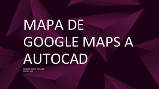 MAPA DE
GOOGLE MAPS A
AUTOCAD
NOMBRE:TALYN TITUAÑA
CURSO: 002
 