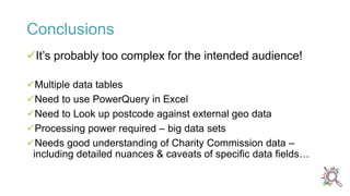 Conclusions
It’s probably too complex for the intended audience!
Multiple data tables
Need to use PowerQuery in Excel
Need to Look up postcode against external geo data
Processing power required – big data sets
Needs good understanding of Charity Commission data –
including detailed nuances & caveats of specific data fields…
 