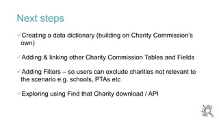 Next steps
Creating a data dictionary (building on Charity Commission’s
own)
Adding & linking other Charity Commission Tables and Fields
Adding Filters – so users can exclude charities not relevant to
the scenario e.g. schools, PTAs etc
Exploring using Find that Charity download / API
 