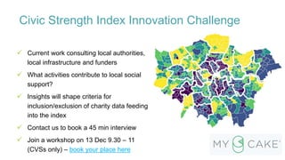 Civic Strength Index Innovation Challenge
 Current work consulting local authorities,
local infrastructure and funders
 What activities contribute to local social
support?
 Insights will shape criteria for
inclusion/exclusion of charity data feeding
into the index
 Contact us to book a 45 min interview
 Join a workshop on 13 Dec 9.30 – 11
(CVSs only) – book your place here
 