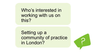 Who’s interested in
working with us on
this?
Setting up a
community of practice
in London?
 