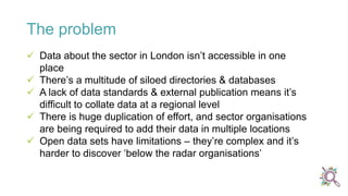  Data about the sector in London isn’t accessible in one
place
 There’s a multitude of siloed directories & databases
 A lack of data standards & external publication means it’s
difficult to collate data at a regional level
 There is huge duplication of effort, and sector organisations
are being required to add their data in multiple locations
 Open data sets have limitations – they’re complex and it’s
harder to discover ‘below the radar organisations’
The problem
 