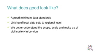  Agreed minimum data standards
 Linking of local data sets to regional level
 We better understand the scope, scale and make up of
civil society in London
What does good look like?
 