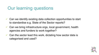  Can we identify existing data collection opportunities to start
to standardise e.g. State of the Sector reports?
 Can we bring infrastructure orgs, local government, health
agencies and funders to work together?
 Can the sector lead this work, dictating how sector data is
categorised and used?
Our learning questions
 
