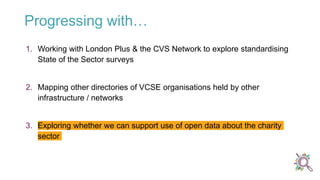 Progressing with…
1. Working with London Plus & the CVS Network to explore standardising
State of the Sector surveys
2. Mapping other directories of VCSE organisations held by other
infrastructure / networks
3. Exploring whether we can support use of open data about the charity
sector
 
