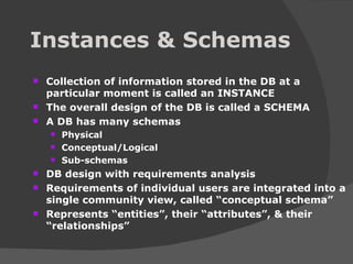 Instances & Schemas Collection of information stored in the DB at a particular moment is called an INSTANCE The overall design of the DB is called a SCHEMA A DB has many schemas Physical Conceptual/Logical Sub-schemas DB design with requirements analysis Requirements of individual users are integrated into a single community view, called “conceptual schema” Represents “entities”, their “attributes”, & their “relationships” 