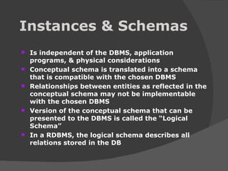 Instances & Schemas Is independent of the DBMS, application programs, & physical considerations Conceptual schema is translated into a schema that is compatible with the chosen DBMS Relationships between entities as reflected in the conceptual schema may not be implementable with the chosen DBMS Version of the conceptual schema that can be presented to the DBMS is called the “Logical Schema” In a RDBMS, the logical schema describes all relations stored in the DB 