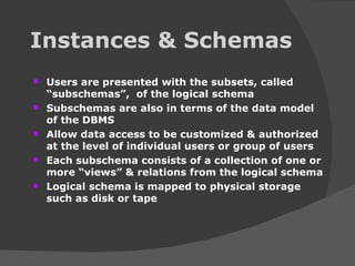 Instances & Schemas Users are presented with the subsets, called “subschemas”,  of the logical schema Subschemas are also in terms of the data model of the DBMS Allow data access to be customized & authorized at the level of individual users or group of users Each subschema consists of a collection of one or more “views” & relations from the logical schema Logical schema is mapped to physical storage such as disk or tape 