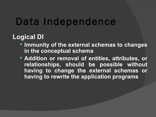 Data Independence Logical DI Immunity of the external schemas to changes in the conceptual schema Addition or removal of entities, attributes, or relationships, should be possible without having to change the external schemas or having to rewrite the application programs 