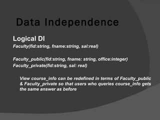 Data Independence Logical DI Faculty(fid:string, fname:string, sal:real) Faculty_public(fid:string, fname: string, office:integer) Faculty_private(fid:string, sal: real) View course_info can be redefined in terms of Faculty_public & Faculty_private so that users who queries course_info gets the same answer as before 