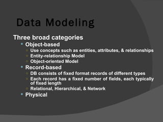 Data Modeling Three broad categories Object-based Use concepts such as entities, attributes, & relationships Entity-relationship Model Object-oriented Model Record-based DB consists of fixed format records of different types Each record has a fixed number of fields, each typically of fixed length Relational, Hierarchical, & Network Physical 