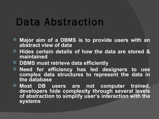 Data Abstraction Major aim of a DBMS is to provide users with an abstract view of data Hides certain details of how the data are stored & maintained DBMS must retrieve data efficiently Need for efficiency has led designers to use complex data structures to represent the data in the database Most DB users are not computer trained, developers hide complexity through several levels of abstraction to simplify user’s interaction with the systems 