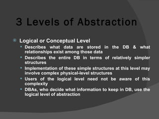 3 Levels of Abstraction Logical or Conceptual Level Describes what data are stored in the DB & what relationships exist among those data Describes the entire DB in terms of relatively simpler structures  Implementation of these simple structures at this level may involve complex physical-level structures Users of the logical level need not be aware of this complexity DBAs, who decide what information to keep in DB, use the logical level of abstraction 