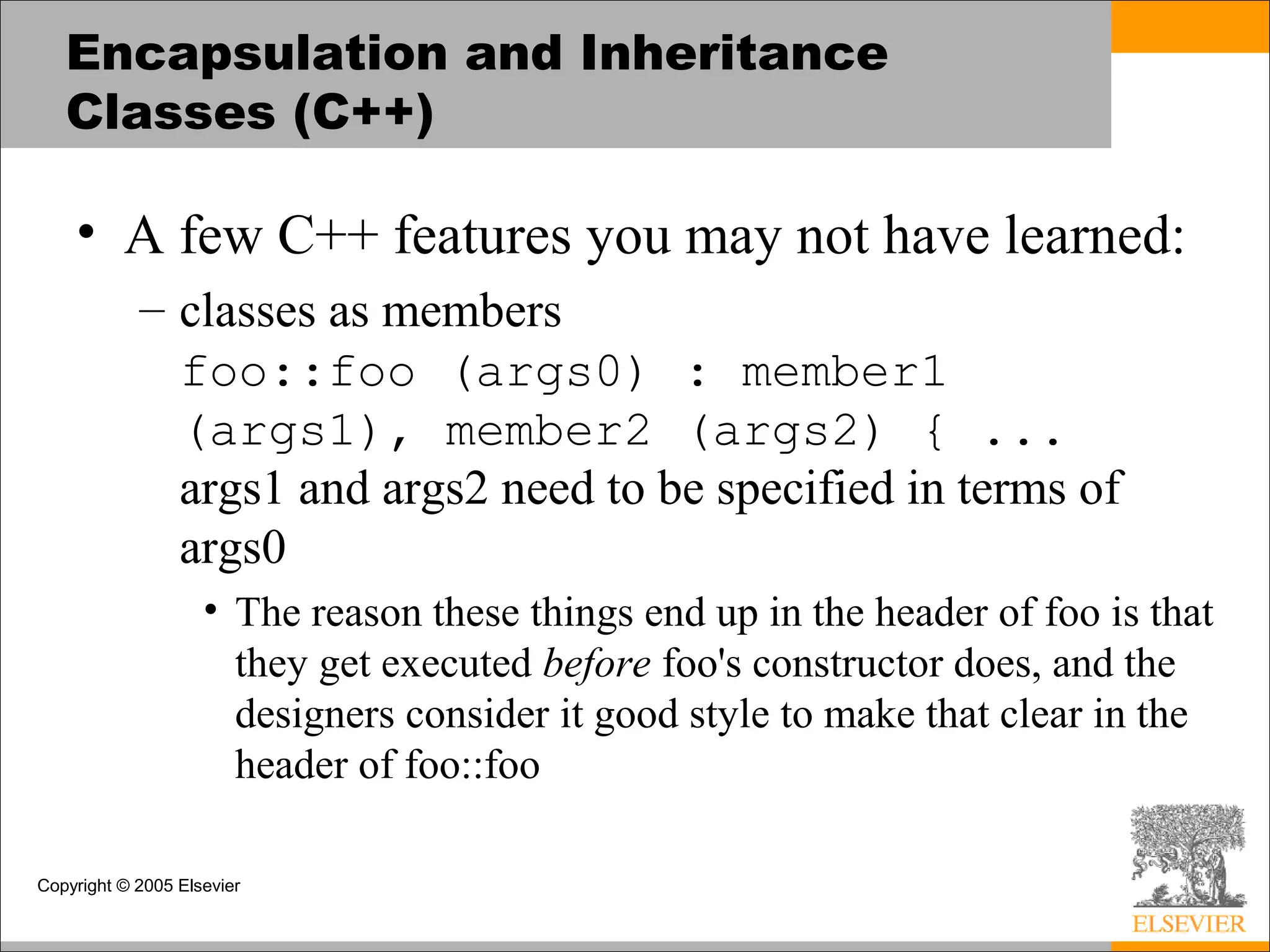 Copyright © 2005 Elsevier
Encapsulation and Inheritance
Classes (C++)
• A few C++ features you may not have learned:
– classes as members
foo::foo (args0) : member1
(args1), member2 (args2) { ...
args1 and args2 need to be specified in terms of
args0
• The reason these things end up in the header of foo is that
they get executed before foo's constructor does, and the
designers consider it good style to make that clear in the
header of foo::foo
 