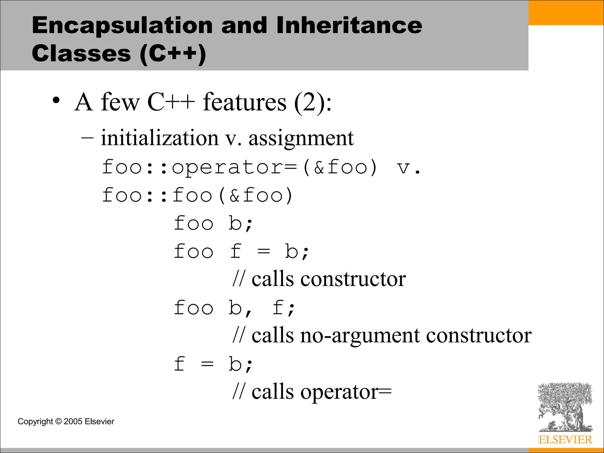Copyright © 2005 Elsevier
Encapsulation and Inheritance
Classes (C++)
• A few C++ features (2):
– initialization v. assignment
foo::operator=(&foo) v.
foo::foo(&foo)
foo b;
foo f = b;
// calls constructor
foo b, f;
// calls no-argument constructor
f = b;
// calls operator=
 