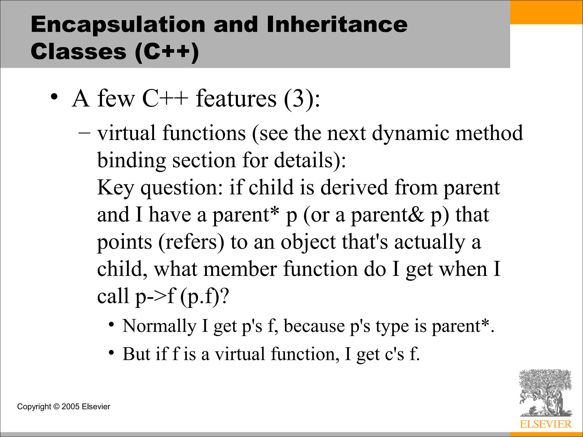 Copyright © 2005 Elsevier
Encapsulation and Inheritance
Classes (C++)
• A few C++ features (3):
– virtual functions (see the next dynamic method
binding section for details):
Key question: if child is derived from parent
and I have a parent* p (or a parent& p) that
points (refers) to an object that's actually a
child, what member function do I get when I
call p->f (p.f)?
• Normally I get p's f, because p's type is parent*.
• But if f is a virtual function, I get c's f.
 