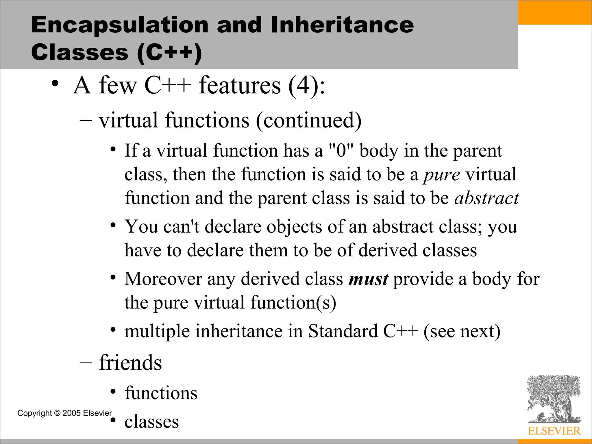 Copyright © 2005 Elsevier
Encapsulation and Inheritance
Classes (C++)
• A few C++ features (4):
– virtual functions (continued)
• If a virtual function has a "0" body in the parent
class, then the function is said to be a pure virtual
function and the parent class is said to be abstract
• You can't declare objects of an abstract class; you
have to declare them to be of derived classes
• Moreover any derived class must provide a body for
the pure virtual function(s)
• multiple inheritance in Standard C++ (see next)
– friends
• functions
• classes
 