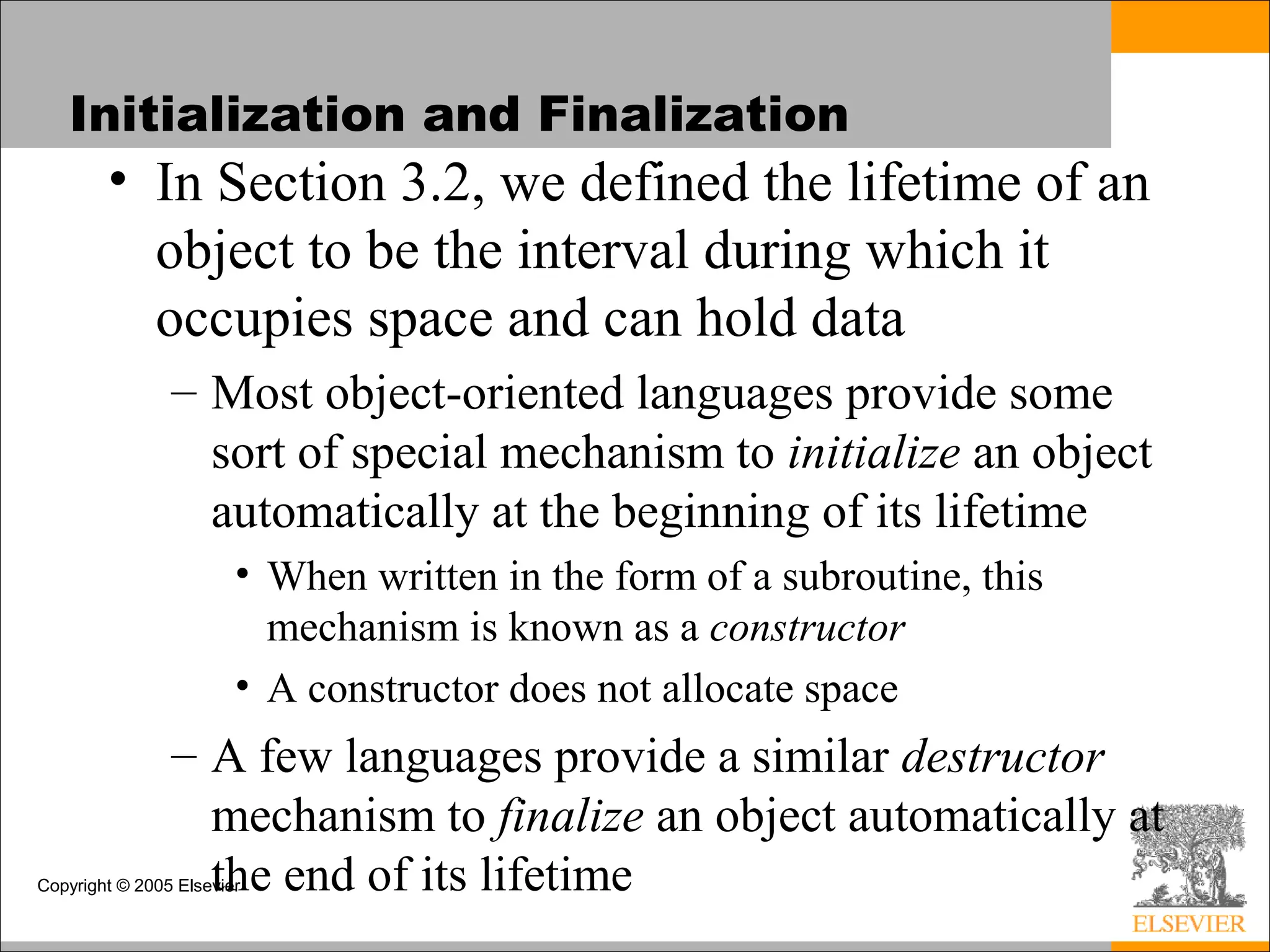 Copyright © 2005 Elsevier
Initialization and Finalization
• In Section 3.2, we defined the lifetime of an
object to be the interval during which it
occupies space and can hold data
– Most object-oriented languages provide some
sort of special mechanism to initialize an object
automatically at the beginning of its lifetime
• When written in the form of a subroutine, this
mechanism is known as a constructor
• A constructor does not allocate space
– A few languages provide a similar destructor
mechanism to finalize an object automatically at
the end of its lifetime
 