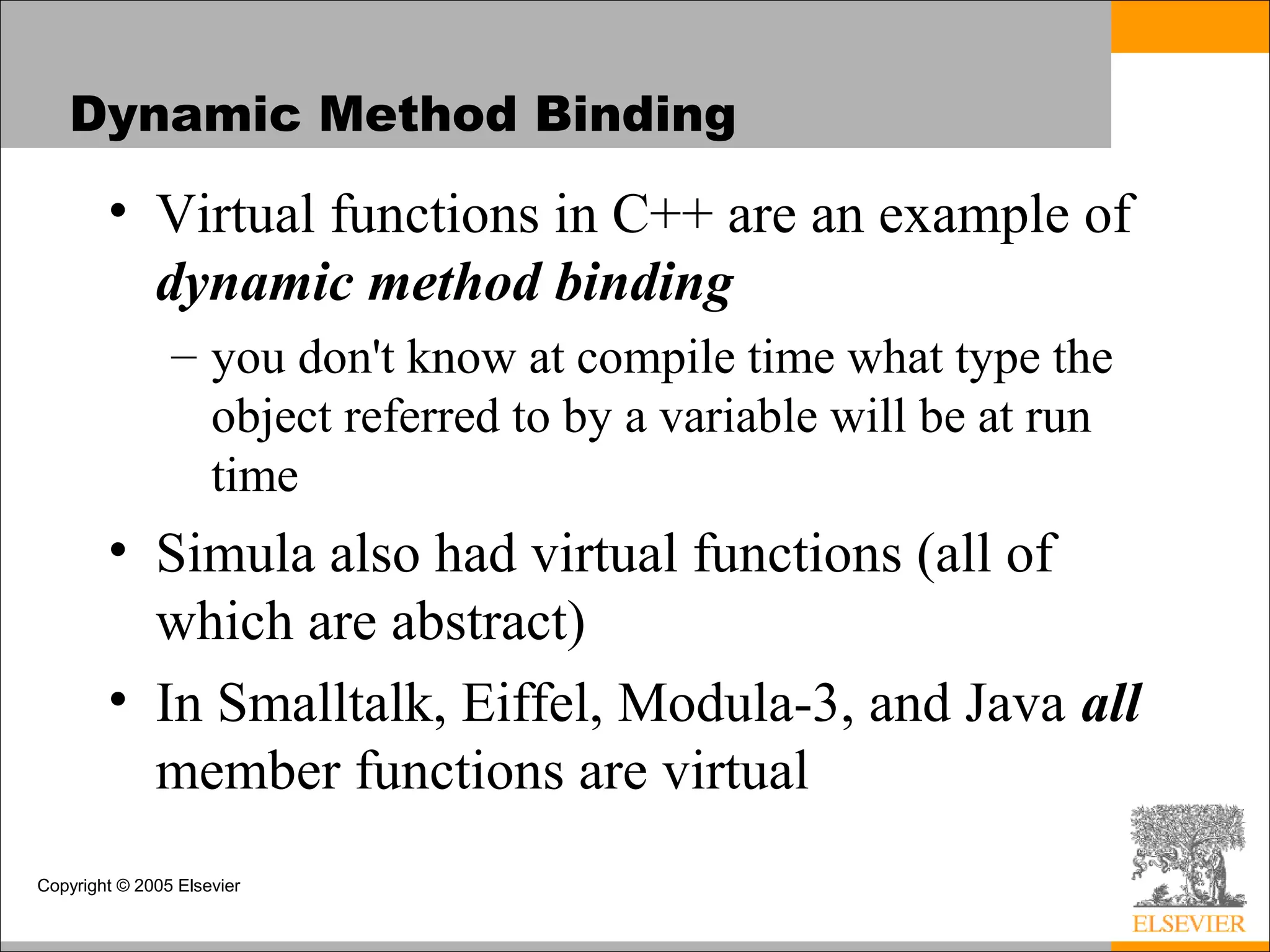 Copyright © 2005 Elsevier
Dynamic Method Binding
• Virtual functions in C++ are an example of
dynamic method binding
– you don't know at compile time what type the
object referred to by a variable will be at run
time
• Simula also had virtual functions (all of
which are abstract)
• In Smalltalk, Eiffel, Modula-3, and Java all
member functions are virtual
 