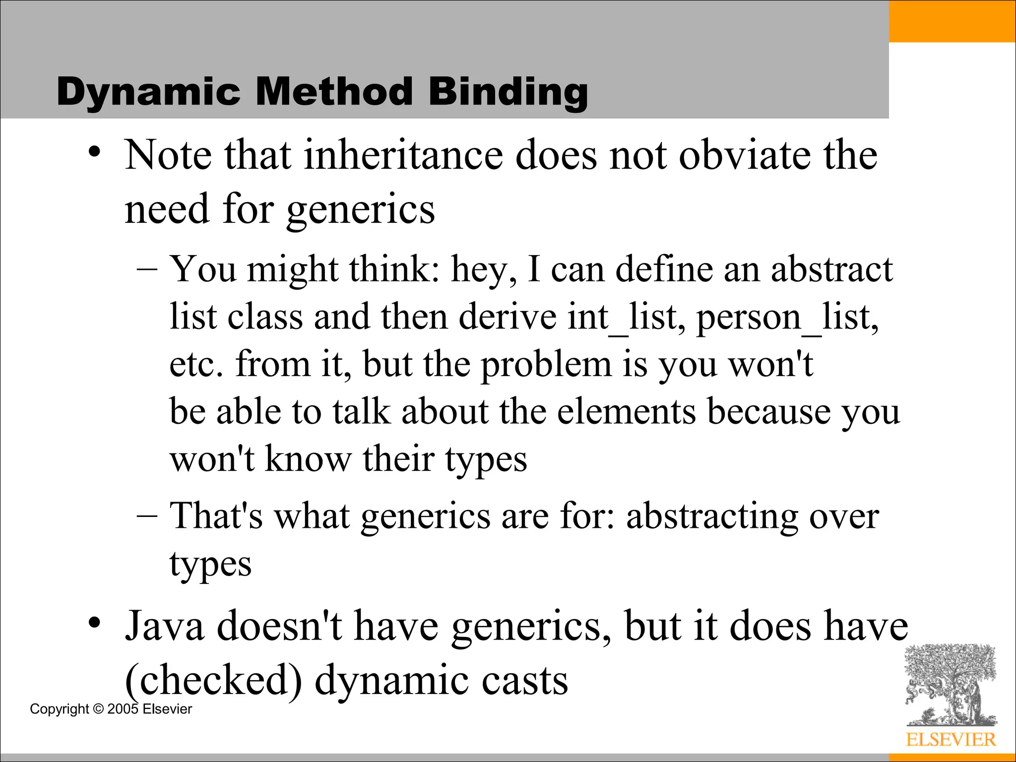 Copyright © 2005 Elsevier
Dynamic Method Binding
• Note that inheritance does not obviate the
need for generics
– You might think: hey, I can define an abstract
list class and then derive int_list, person_list,
etc. from it, but the problem is you won't
be able to talk about the elements because you
won't know their types
– That's what generics are for: abstracting over
types
• Java doesn't have generics, but it does have
(checked) dynamic casts
 