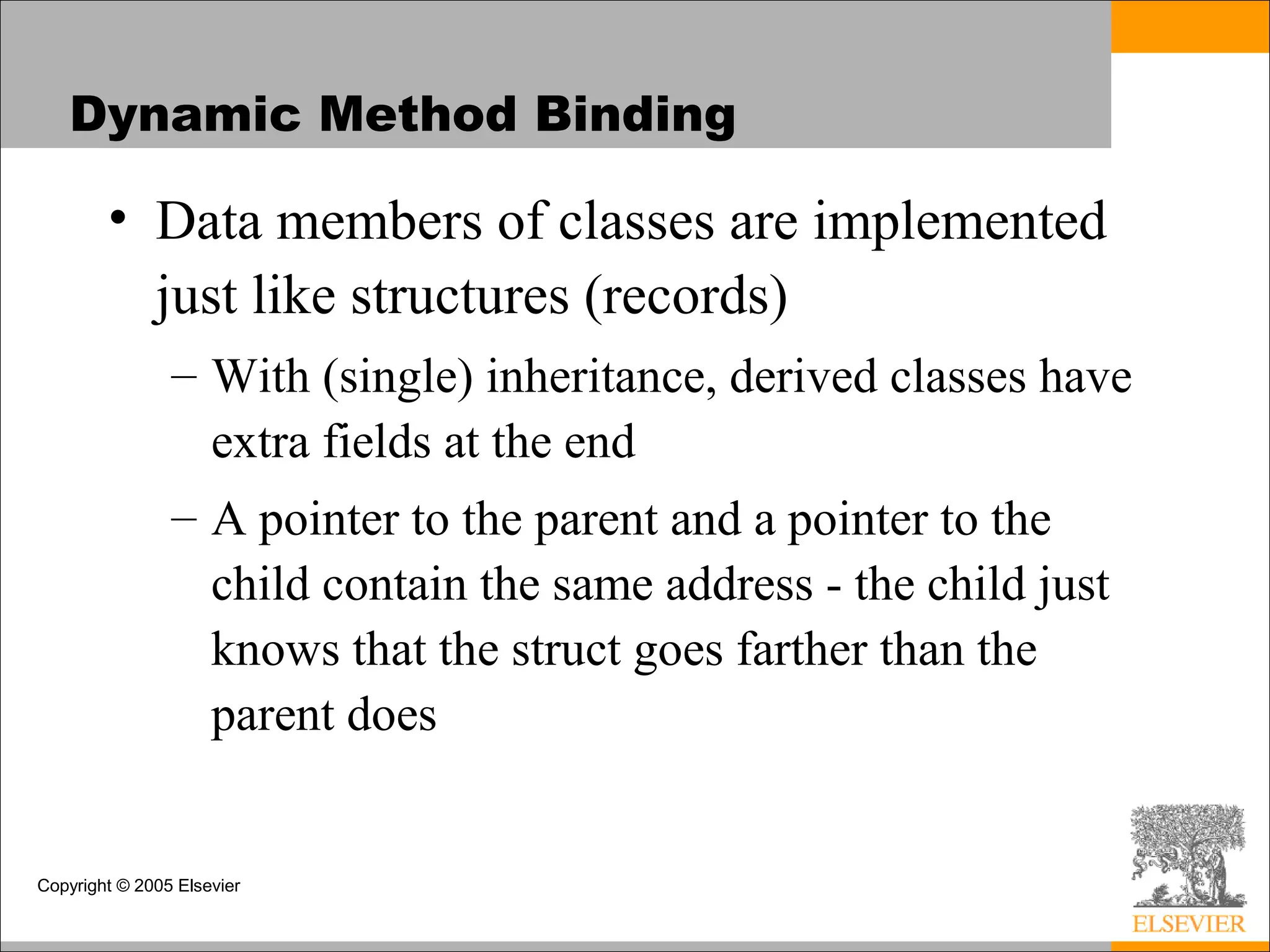 Copyright © 2005 Elsevier
Dynamic Method Binding
• Data members of classes are implemented
just like structures (records)
– With (single) inheritance, derived classes have
extra fields at the end
– A pointer to the parent and a pointer to the
child contain the same address - the child just
knows that the struct goes farther than the
parent does
 