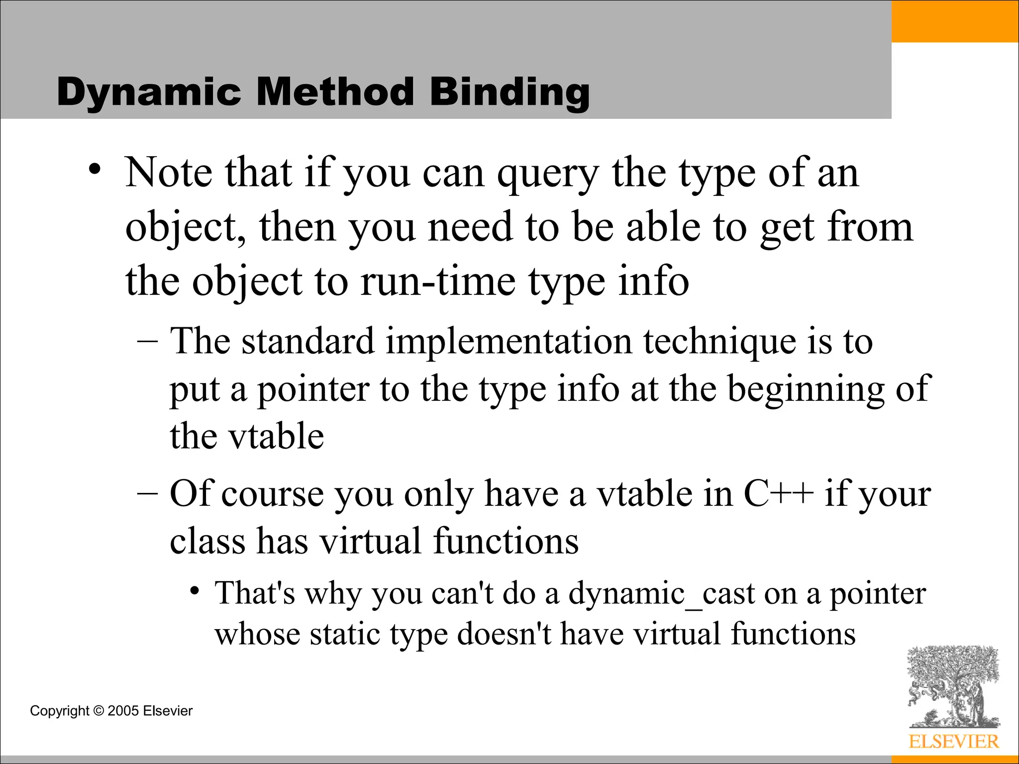Copyright © 2005 Elsevier
Dynamic Method Binding
• Note that if you can query the type of an
object, then you need to be able to get from
the object to run-time type info
– The standard implementation technique is to
put a pointer to the type info at the beginning of
the vtable
– Of course you only have a vtable in C++ if your
class has virtual functions
• That's why you can't do a dynamic_cast on a pointer
whose static type doesn't have virtual functions
 