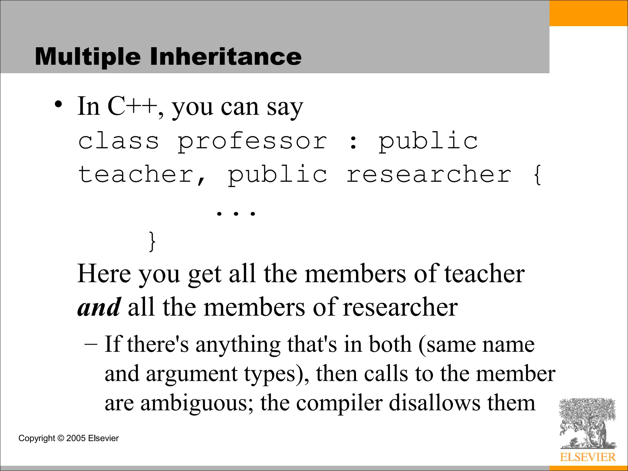 Copyright © 2005 Elsevier
Multiple Inheritance
• In C++, you can say
class professor : public
teacher, public researcher {
...
}
Here you get all the members of teacher
and all the members of researcher
– If there's anything that's in both (same name
and argument types), then calls to the member
are ambiguous; the compiler disallows them
 