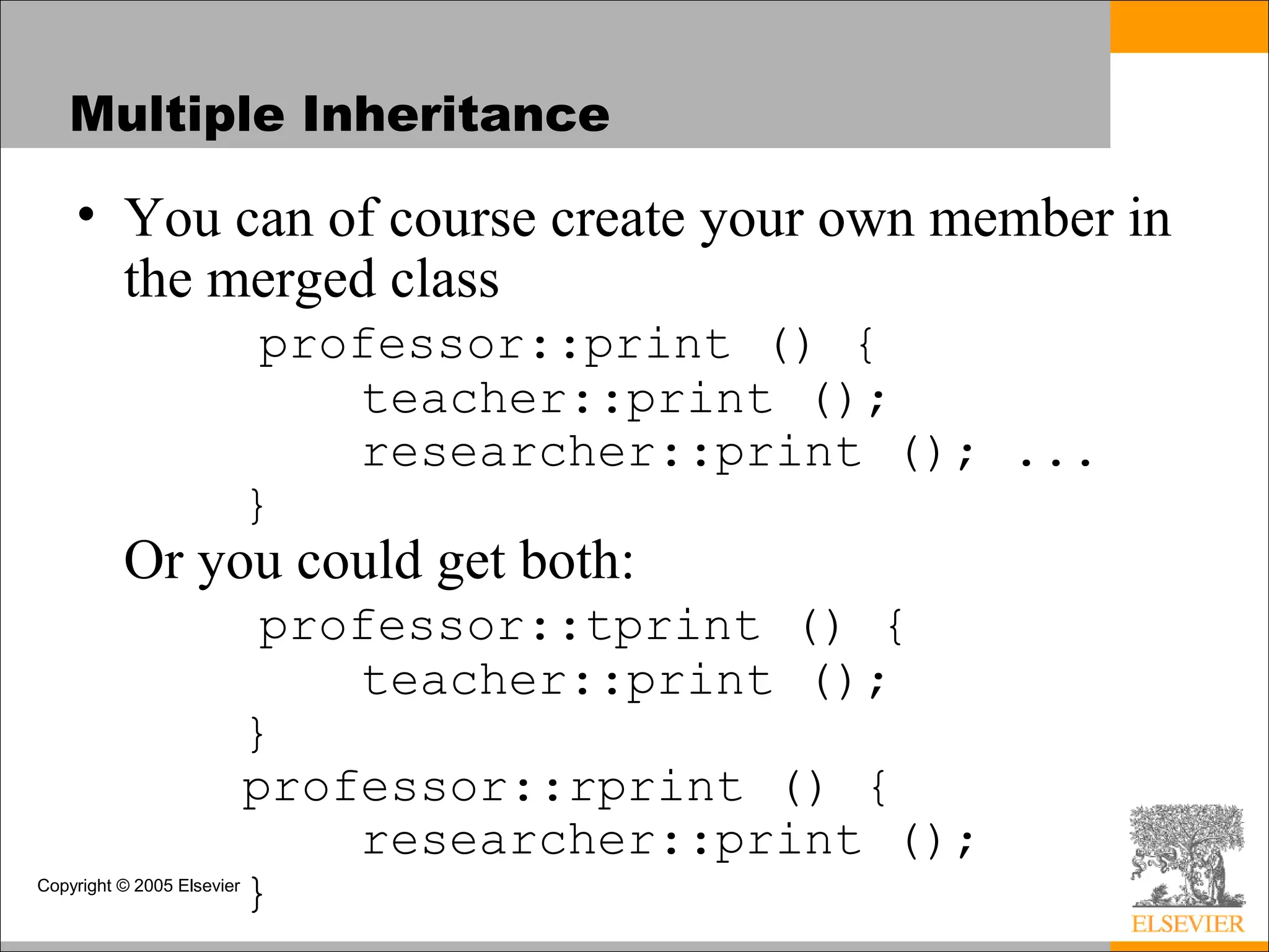 Copyright © 2005 Elsevier
Multiple Inheritance
• You can of course create your own member in
the merged class
professor::print () {
teacher::print ();
researcher::print (); ...
}
Or you could get both:
professor::tprint () {
teacher::print ();
}
professor::rprint () {
researcher::print ();
}
 