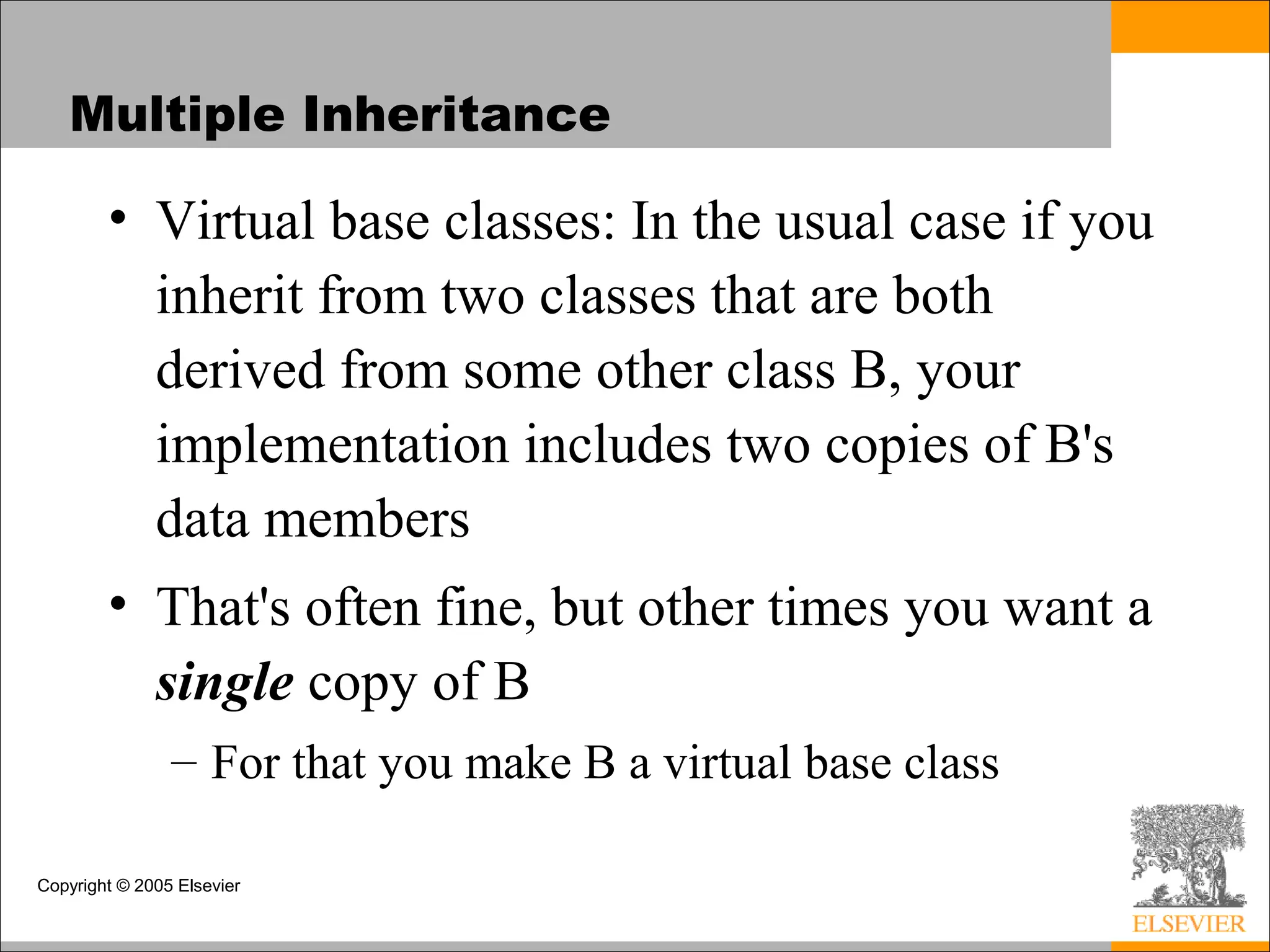 Copyright © 2005 Elsevier
Multiple Inheritance
• Virtual base classes: In the usual case if you
inherit from two classes that are both
derived from some other class B, your
implementation includes two copies of B's
data members
• That's often fine, but other times you want a
single copy of B
– For that you make B a virtual base class
 
