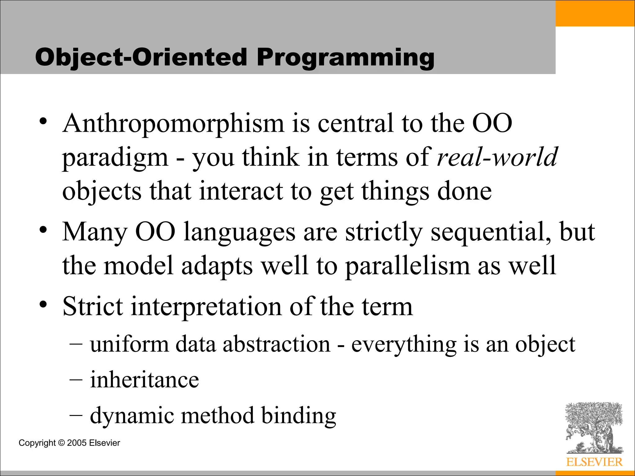 Copyright © 2005 Elsevier
Object-Oriented Programming
• Anthropomorphism is central to the OO
paradigm - you think in terms of real-world
objects that interact to get things done
• Many OO languages are strictly sequential, but
the model adapts well to parallelism as well
• Strict interpretation of the term
– uniform data abstraction - everything is an object
– inheritance
– dynamic method binding
 