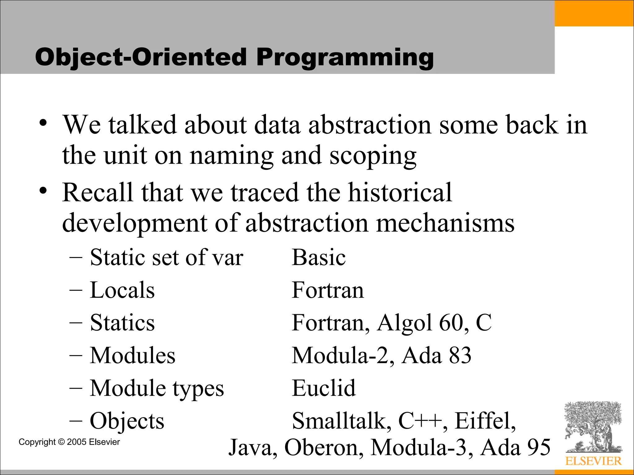 Copyright © 2005 Elsevier
Object-Oriented Programming
• We talked about data abstraction some back in
the unit on naming and scoping
• Recall that we traced the historical
development of abstraction mechanisms
– Static set of var Basic
– Locals Fortran
– Statics Fortran, Algol 60, C
– Modules Modula-2, Ada 83
– Module types Euclid
– Objects Smalltalk, C++, Eiffel,
Java, Oberon, Modula-3, Ada 95
 